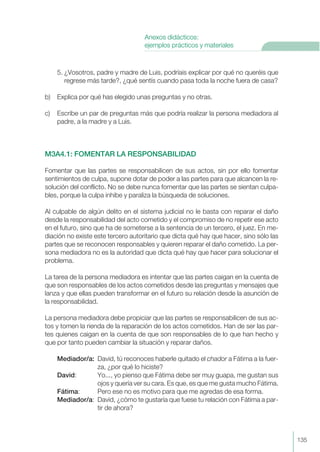 5. ¿Vosotros, padre y madre de Luis, podríais explicar por qué no queréis que
regrese más tarde?, ¿qué sentís cuando pasa toda la noche fuera de casa?
b) Explica por qué has elegido unas preguntas y no otras.
c) Escribe un par de preguntas más que podría realizar la persona mediadora al
padre, a la madre y a Luis.
M3A4.1: FOMENTAR LA RESPONSABILIDAD
Fomentar que las partes se responsabilicen de sus actos, sin por ello fomentar
sentimientos de culpa, supone dotar de poder a las partes para que alcancen la re-
solución del conflicto. No se debe nunca fomentar que las partes se sientan culpa-
bles, porque la culpa inhibe y paraliza la búsqueda de soluciones.
Al culpable de algún delito en el sistema judicial no le basta con reparar el daño
desde la responsabilidad del acto cometido y el compromiso de no repetir ese acto
en el futuro, sino que ha de someterse a la sentencia de un tercero, el juez. En me-
diación no existe este tercero autoritario que dicta qué hay que hacer, sino sólo las
partes que se reconocen responsables y quieren reparar el daño cometido. La per-
sona mediadora no es la autoridad que dicta qué hay que hacer para solucionar el
problema.
La tarea de la persona mediadora es intentar que las partes caigan en la cuenta de
que son responsables de los actos cometidos desde las preguntas y mensajes que
lanza y que ellas pueden transformar en el futuro su relación desde la asunción de
la responsabilidad.
La persona mediadora debe propiciar que las partes se responsabilicen de sus ac-
tos y tomen la rienda de la reparación de los actos cometidos. Han de ser las par-
tes quienes caigan en la cuenta de que son responsables de lo que han hecho y
que por tanto pueden cambiar la situación y reparar daños.
Mediador/a: David, tú reconoces haberle quitado el chador a Fátima a la fuer-
za, ¿por qué lo hiciste?
David: Yo..., yo pienso que Fátima debe ser muy guapa, me gustan sus
ojos y quería ver su cara. Es que, es que me gusta mucho Fátima.
Fátima: Pero ese no es motivo para que me agredas de esa forma.
Mediador/a: David, ¿cómo te gustaría que fuese tu relación con Fátima a par-
tir de ahora?
135
Anexos didácticos:
ejemplos prácticos y materiales
 