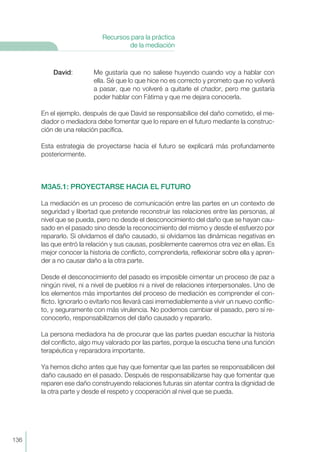 David: Me gustaría que no saliese huyendo cuando voy a hablar con
ella. Sé que lo que hice no es correcto y prometo que no volverá
a pasar, que no volveré a quitarle el chador, pero me gustaría
poder hablar con Fátima y que me dejara conocerla.
En el ejemplo, después de que David se responsabilice del daño cometido, el me-
diador o mediadora debe fomentar que lo repare en el futuro mediante la construc-
ción de una relación pacífica.
Esta estrategia de proyectarse hacia el futuro se explicará más profundamente
posteriormente.
M3A5.1: PROYECTARSE HACIA EL FUTURO
La mediación es un proceso de comunicación entre las partes en un contexto de
seguridad y libertad que pretende reconstruir las relaciones entre las personas, al
nivel que se pueda, pero no desde el desconocimiento del daño que se hayan cau-
sado en el pasado sino desde la reconocimiento del mismo y desde el esfuerzo por
repararlo. Si olvidamos el daño causado, si olvidamos las dinámicas negativas en
las que entró la relación y sus causas, posiblemente caeremos otra vez en ellas. Es
mejor conocer la historia de conflicto, comprenderla, reflexionar sobre ella y apren-
der a no causar daño a la otra parte.
Desde el desconocimiento del pasado es imposible cimentar un proceso de paz a
ningún nivel, ni a nivel de pueblos ni a nivel de relaciones interpersonales. Uno de
los elementos más importantes del proceso de mediación es comprender el con-
flicto. Ignorarlo o evitarlo nos llevará casi irremediablemente a vivir un nuevo conflic-
to, y seguramente con más virulencia. No podemos cambiar el pasado, pero sí re-
conocerlo, responsabilizarnos del daño causado y repararlo.
La persona mediadora ha de procurar que las partes puedan escuchar la historia
del conflicto, algo muy valorado por las partes, porque la escucha tiene una función
terapéutica y reparadora importante.
Ya hemos dicho antes que hay que fomentar que las partes se responsabilicen del
daño causado en el pasado. Después de responsabilizarse hay que fomentar que
reparen ese daño construyendo relaciones futuras sin atentar contra la dignidad de
la otra parte y desde el respeto y cooperación al nivel que se pueda.
136
Recursos para la práctica
de la mediación
 
