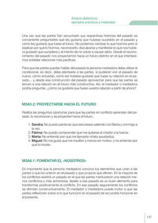 Una vez que las partes han escuchado sus respectivas historias del pasado es
conveniente preguntarles qué les gustaría que hubiese sucedido en el pasado y
cómo les gustaría que fuese el futuro. No podemos cambiar lo que hicimos pero sí
explicar por qué lo hicimos, reconocerlo, disculparse y manifestar lo que nos hubie-
ra gustado que sucediera y el intento de no volver a causar daño. Desde el recono-
cimiento del pasado nos proyectamos hacia un futuro distinto en el que intentare-
mos entablar relaciones más pacíficas.
Para que las partes puedan hablar del pasado la persona mediadora debe utilizar el
condicional, es decir, debe plantearle a las partes, si pudieran vivir el pasado de
nuevo, cómo actuarían, cómo les hubiese gustado que fuese su relación en el pa-
sado... y desde esa construcción del pasado aprovechar para que las partes se
lancen a una relación en el futuro más constructiva. Así, el mediador o mediadora
podría preguntar, ¿cómo os gustaría que fuese vuestra relación a partir de ahora?
M3A5.2: PROYECTARSE HACIA EL FUTURO
Realiza las preguntas oportunas para que las partes en conflicto aprendan del pa-
sado, lo reconozcan y se proyecten hacia el futuro.
1. Sandra: No puedo perdonar que estuvieses saliendo con Berta y conmigo a
la vez.
2. Fátima: No puedo comprender que me quitaras el chador a la fuerza.
3. Marta: No entiendo por qué me llamaste niñata asustadiza.
4. Miguel: No me gusta que me insulten y menos sin motivo, y no entiendo por
qué lo hiciste.
M3A6.1: FOMENTAR EL «NOSOTROS»
Es importante que la persona mediadora conozca los elementos que unen a las
partes o que los unieron en el pasado y que propicie que afloren. En la mayoría de
los conflictos existirá un pasado en el que las partes mantuvieron una relación me-
nos conflictiva y más armoniosa. Apelar a ese pasado es un buen elemento para
transformar positivamente el conflicto. En ese pasado seguramente los conflictos
se dirimían constructivamente. El mediador o mediadora puede invitar a que las
partes reflexionen sobre si lo que funcionó en el pasado tal vez podría funcionar en
el presente.
137
Anexos didácticos:
ejemplos prácticos y materiales
 