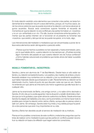En toda relación existirán unos elementos que conecten a las partes; es tarea fun-
damental de la mediación recurrir a esos elementos, porque, en muchos casos, se-
rán los únicos sobre los que se pueda reconstruir la relación o al menos alcanzar al-
gunos acuerdos. Buscar esos conectores supone fomentar el recuerdo de
momentos en que la relación no era conflictual y las partes formaban un «nosotros»
y no un «yo» enfrentado a un «tú». Por ello, buscar conectores entre las partes y fo-
mentar que las partes intenten ver si funcionan en el presente es fomentar ese
«nosotros» que existió y del que tal vez se puede recuperar, si no todo, algo.
Las intervenciones del mediador o mediadora que van encaminadas a poner de re-
lieve estos elementos serán del siguiente o parecido estilo:
«Parece que los hechos sucedidos os han separado y hasta enemistado; pero,
por lo que habéis dicho, vuestra relación no fue siempre así. ¿Podríais recordar
algún momento del pasado en que vuestra relación era de mutua confianza?
¿Cómo habríais solucionado el problema que tenéis ahora de haber sucedido
entonces?».
M3A6.2: FOMENTAR EL «NOSOTROS»
Sandra y Jaime son alumnos de 1º de Bachillerato. Desde hace un año están sa-
liendo y su relación es bastante buena. Los padres y las madres de ambos y el pro-
fesorado estaban muy contentos con su relación y con su rendimiento académico,
que había mejorado desde que empezaron a salir. Recientemente su relación se ha
deteriorado mucho, hasta el punto de que discuten cada vez que se ven. Sandra
no entiende por qué Jaime se irrita tanto a la menor sugerencia que ella hace de ir a
cualquier sitio.
Jaime se ha enamorado de Berta, una amiga común, y no sabe cómo decírselo a
Sandra. El otro día ya no podía aguantar más la situación y estalló diciéndole a San-
dra que ya no le gustaba y que quien ahora le vuelve loco es Berta. Desde entonces
Sandra ha dejado de hablarles a los dos y se ha prometido a sí misma hacer todo lo
posible para romper la relación entre Jaime y Berta, aunque ella no piensa volver a
salir con Jaime. Sin embargo, Sandra está muy triste y muy dolida porque ha perdi-
do a dos personas que eran muy importantes en su vida.
Sandra y Berta han decidido acudir al servicio de mediación de su Instituto.
Piensa en los posibles conectores de este conflicto y redacta las preguntas que ha-
brías de realizar como mediador/a para que las partes en conflicto puedan recons-
truir su relación en base a la reflexión que hagan sobre los conectores.
138
Recursos para la práctica
de la mediación
 