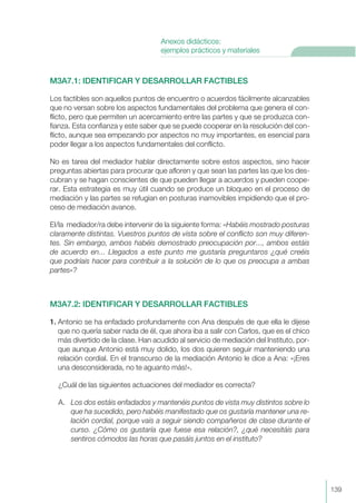 M3A7.1: IDENTIFICAR Y DESARROLLAR FACTIBLES
Los factibles son aquellos puntos de encuentro o acuerdos fácilmente alcanzables
que no versan sobre los aspectos fundamentales del problema que genera el con-
flicto, pero que permiten un acercamiento entre las partes y que se produzca con-
fianza. Esta confianza y este saber que se puede cooperar en la resolución del con-
flicto, aunque sea empezando por aspectos no muy importantes, es esencial para
poder llegar a los aspectos fundamentales del conflicto.
No es tarea del mediador hablar directamente sobre estos aspectos, sino hacer
preguntas abiertas para procurar que afloren y que sean las partes las que los des-
cubran y se hagan conscientes de que pueden llegar a acuerdos y pueden coope-
rar. Esta estrategia es muy útil cuando se produce un bloqueo en el proceso de
mediación y las partes se refugian en posturas inamovibles impidiendo que el pro-
ceso de mediación avance.
El/la mediador/ra debe intervenir de la siguiente forma: «Habéis mostrado posturas
claramente distintas. Vuestros puntos de vista sobre el conflicto son muy diferen-
tes. Sin embargo, ambos habéis demostrado preocupación por..., ambos estáis
de acuerdo en... Llegados a este punto me gustaría preguntaros ¿qué creéis
que podríais hacer para contribuir a la solución de lo que os preocupa a ambas
partes»?
M3A7.2: IDENTIFICAR Y DESARROLLAR FACTIBLES
1. Antonio se ha enfadado profundamente con Ana después de que ella le dijese
que no quería saber nada de él, que ahora iba a salir con Carlos, que es el chico
más divertido de la clase. Han acudido al servicio de mediación del Instituto, por-
que aunque Antonio está muy dolido, los dos quieren seguir manteniendo una
relación cordial. En el transcurso de la mediación Antonio le dice a Ana: «¡Eres
una desconsiderada, no te aguanto más!».
¿Cuál de las siguientes actuaciones del mediador es correcta?
A. Los dos estáis enfadados y mantenéis puntos de vista muy distintos sobre lo
que ha sucedido, pero habéis manifestado que os gustaría mantener una re-
lación cordial, porque vais a seguir siendo compañeros de clase durante el
curso. ¿Cómo os gustaría que fuese esa relación?, ¿qué necesitáis para
sentiros cómodos las horas que pasáis juntos en el instituto?
139
Anexos didácticos:
ejemplos prácticos y materiales
 