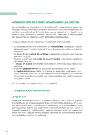 ACTIVIDADES EN EL AULA PARA EL DESARROLLO DE LA AUTOESTIMA
Las actividades que se exponen a continuación están fundamentadas en una me-
todología activa y van dirigidas a exponer experiencias de la vida en algunos de los
ámbitos de la autoestima. Es conveniente que se seleccionen en función de la
edad, el centro de interés, el momento, los recursos disponibles, el tiempo y aque-
llas que contribuyan a la consecución de los objetivos propuestos.
Aunque cada una de ellas es distinta, es importante tener en cuenta:
• La necesidad de conocer previamente los fundamentos y la práctica –a través
de la participación en ella– de las dinámicas de grupo, para evitar su aplicación
mecánica.
• El desarrollo de un clima de confianza, participación y respeto entre todas las
personas del grupo.
• Explicar al alumnado el sentido de las actividades y escucharlos aceptando
opiniones diferentes.
• Trabajar en círculo para facilitar la interacción entre todas las personas que
participan.
• Introducir progresivamente las actividades comenzando por los juegos.
• La evaluación del desarrollo de cada una de las técnicas es un elemento impor-
tante. Al finalizar cada una de ellas debemos realizar una puesta en común en
torno a cómo nos hemos sentido, qué nos ha resultado más positivo y qué nos
ha gustado menos.
Las actividades que se presentan a continuación son:
1. Juegos de autoestima y afirmación
Juego del foco
Grupos de seis personas. A cada persona se le reparte un papel. En cada grupo un
miembro ha de ser protagonista durante dos o tres minutos, situándose en el cen-
tro. Mientras está en el centro, el resto de las personas del grupo escriben en el pa-
pel una cualidad positiva que observen en la persona que hace de foco. Cortan la
franja de papel con la cualidad escrita y se la dan. Así hasta que todas las personas
hayan sido foco. Después en cada grupo se comentan las «constelaciones de valo-
res –cualidades positivas «de cada cual.
14
Prevenir es antes que mediar
 