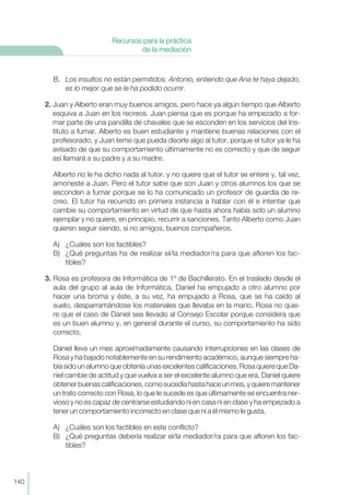 B. Los insultos no están permitidos. Antonio, entiendo que Ana te haya dejado,
es lo mejor que se le ha podido ocurrir.
2. Juan y Alberto eran muy buenos amigos, pero hace ya algún tiempo que Alberto
esquiva a Juan en los recreos. Juan piensa que es porque ha empezado a for-
mar parte de una pandilla de chavales que se esconden en los servicios del Ins-
tituto a fumar. Alberto es buen estudiante y mantiene buenas relaciones con el
profesorado, y Juan teme que pueda decirle algo al tutor, porque el tutor ya le ha
avisado de que su comportamiento últimamente no es correcto y que de seguir
así llamará a su padre y a su madre.
Alberto no le ha dicho nada al tutor, y no quiere que el tutor se entere y, tal vez,
amoneste a Juan. Pero el tutor sabe que son Juan y otros alumnos los que se
esconden a fumar porque se lo ha comunicado un profesor de guardia de re-
creo. El tutor ha recurrido en primera instancia a hablar con él e intentar que
cambie su comportamiento en virtud de que hasta ahora había sido un alumno
ejemplar y no quiere, en principio, recurrir a sanciones. Tanto Alberto como Juan
quieren seguir siendo, si no amigos, buenos compañeros.
A) ¿Cuáles son los factibles?
B) ¿Qué preguntas ha de realizar el/la mediador/ra para que afloren los fac-
tibles?
3. Rosa es profesora de Informática de 1º de Bachillerato. En el traslado desde el
aula del grupo al aula de Informática, Daniel ha empujado a otro alumno por
hacer una broma y éste, a su vez, ha empujado a Rosa, que se ha caído al
suelo, desparramándose los materiales que llevaba en la mano. Rosa no quie-
re que el caso de Daniel sea llevado al Consejo Escolar porque considera que
es un buen alumno y, en general durante el curso, su comportamiento ha sido
correcto.
Daniel lleva un mes aproximadamente causando interrupciones en las clases de
Rosa y ha bajado notablemente en su rendimiento académico, aunque siempre ha-
bía sido un alumno que obtenía unas excelentes calificaciones. Rosa quiere que Da-
niel cambie de actitud y que vuelva a ser el excelente alumno que era. Daniel quiere
obtenerbuenascalificaciones,comosucedíahastahaceunmes,yquieremantener
un trato correcto con Rosa, lo que le sucede es que últimamente se encuentra ner-
vioso y no es capaz de centrarse estudiando ni en casa ni en clase y ha empezado a
tener un comportamiento incorrecto en clase que ni a él mismo le gusta.
A) ¿Cuáles son los factibles en este conflicto?
B) ¿Qué preguntas debería realizar el/la mediador/ra para que afloren los fac-
tibles?
140
Recursos para la práctica
de la mediación
 