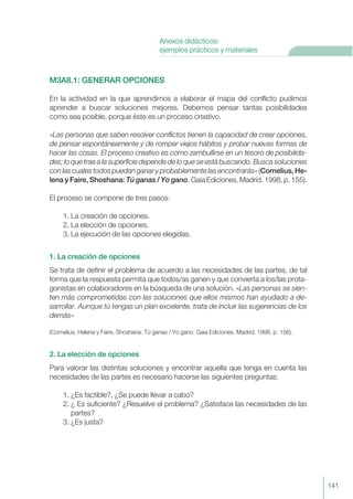 M3A8.1: GENERAR OPCIONES
En la actividad en la que aprendimos a elaborar el mapa del conflicto pudimos
aprender a buscar soluciones mejores. Debemos pensar tantas posibilidades
como sea posible, porque éste es un proceso creativo.
«Las personas que saben resolver conflictos tienen la capacidad de crear opciones,
de pensar espontáneamente y de romper viejos hábitos y probar nuevas formas de
hacer las cosas. El proceso creativo es como zambullirse en un tesoro de posibilida-
des; lo que trae a la superficie depende de lo que se está buscando. Busca soluciones
con las cuales todos puedan ganar y probablemente las encontrarás» (Cornelius, He-
lena y Faire, Shoshana: Tú ganas / Yo gano. Gaia Ediciones. Madrid. 1998, p. 155).
El proceso se compone de tres pasos:
1. La creación de opciones.
2. La elección de opciones.
3. La ejecución de las opciones elegidas.
1. La creación de opciones
Se trata de definir el problema de acuerdo a las necesidades de las partes, de tal
forma que la respuesta permita que todos/as ganen y que convierta a los/las prota-
gonistas en colaboradores en la búsqueda de una solución. «Las personas se sien-
ten más comprometidas con las soluciones que ellos mismos han ayudado a de-
sarrollar. Aunque tú tengas un plan excelente, trata de incluir las sugerencias de los
demás»
(Cornelius, Helena y Faire, Shoshana: Tú ganas / Yo gano. Gaia Ediciones. Madrid. 1998, p. 156).
2. La elección de opciones
Para valorar las distintas soluciones y encontrar aquella que tenga en cuenta las
necesidades de las partes es necesario hacerse las siguientes preguntas:
1. ¿Es factible?, ¿Se puede llevar a cabo?
2. ¿ Es suficiente? ¿Resuelve el problema? ¿Satisface las necesidades de las
partes?
3. ¿Es justa?
141
Anexos didácticos:
ejemplos prácticos y materiales
 