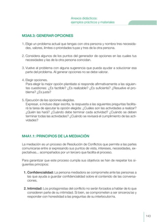 M3A8.3: GENERAR OPCIONES
1. Elige un problema actual que tengas con otra persona y nombra tres necesida-
des, valores, límites o prioridades tuyas y tres de la otra persona.
2. Considera algunos de los puntos del generador de opciones en las cuales tus
necesidades y las de la otra persona coincidan.
3. Vuelve al problema con alguna sugerencia que pueda ayudar a solucionar esa
parte del problema. Al generar opciones no se debe valorar.
4. Elegir opciones.
Para elegir la mejor opción plantéate si responde afirmativamente a las siguien-
tes cuestiones: ¿Es factible? ¿Es realizable? ¿Es suficiente? ¿Resuelve el pro-
blema? ¿Es justa?
5. Ejecución de las opciones elegidas.
Expresar, e incluso dejar escrita, la respuesta a las siguientes preguntas facilita-
rá la tarea de ejecutar la opción elegida: ¿Cuáles son las actividades a realizar?
¿Quién las hará? ¿Cuándo debe terminar cada actividad? ¿Cuándo se deben
terminar todas las actividades? ¿Cuándo se revisará el cumplimiento de las acti-
vidades?
M4A1.1: PRINCIPIOS DE LA MEDIACIÓN
La mediación es un proceso de Resolución de Conflictos que permite a las partes
comunicarse entre sí expresando sus puntos de vista, intereses, necesidades, ex-
pectativas... acompañados por un tercero que facilita el proceso.
Para garantizar que este proceso cumpla sus objetivos se han de respetar los si-
guientes principios:
1. Confidencialidad: La persona mediadora se compromete ante las personas a
las que ayuda a guardar confidencialidad sobre el contenido de las conversa-
ciones.
2. Intimidad: Los protagonistas del conflicto no serán forzados a hablar de lo que
consideren parte de su intimidad. Si bien, se comprometen a ser sinceros/as y
responder con honestidad a las preguntas de su interlocutor/ra.
143
Anexos didácticos:
ejemplos prácticos y materiales
 