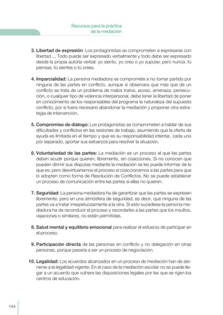 3. Libertad de expresión: Los protagonistas se comprometen a expresarse con
libertad ... Todo puede ser expresado verbalmente y todo debe ser expresado
desde la propia autoría verbal: yo siento, yo creo o yo supuse; pero nunca: tú
piensas, tú sientes o tú crees.
4. Imparcialidad: La persona mediadora se compromete a no tomar partido por
ninguna de las partes en conflicto, aunque si observara que más que de un
conflicto se trata de un problema de malos tratos, acoso, amenaza, persecu-
ción, o cualquier tipo de violencia interpersonal, debe tener la libertad de poner
en conocimiento de los responsables del programa la naturaleza del supuesto
conflicto, por si fuera necesario abandonar la mediación y proponer otra estra-
tegia de intervención.
5. Compromiso de diálogo: Los protagonistas se comprometen a hablar de sus
dificultades y conflictos en las sesiones de trabajo, asumiendo que la oferta de
ayuda es limitada en el tiempo y que es su responsabilidad intentar, cada uno
por separado, aportar sus esfuerzos para resolver la situación.
6. Voluntariedad de las partes: La mediación es un proceso al que las partes
deben acudir porque quieren, libremente, sin coacciones. Si no conocen que
pueden dirimir sus disputas mediante la mediación se les puede informar de lo
que es; pero desvirtuaríamos el proceso si coaccionamos a las partes para que
lo adopten como forma de Resolución de Conflictos. No se puede establecer
un proceso de comunicación entre las partes si ellas no quieren.
7. Seguridad: La persona mediadora ha de garantizar que las partes se expresen
libremente, pero en una atmósfera de seguridad, es decir, que ninguna de las
partes va a tratar irrespetuosamente a la otra. Si esto sucediese la persona me-
diadora ha de reconducir el proceso y recordarles a las partes que los insultos,
vejaciones o similares, no están permitidas.
8. Salud mental y equilibrio emocional para realizar el esfuerzo de participar en
el proceso.
9. Participación directa de las personas en conflicto y no delegación en otras
personas, porque pasaría a ser un proceso de negociación.
10. Legalidad: Los acuerdos alcanzados en un proceso de mediación han de ate-
nerse a la legalidad vigente. En el caso de la mediación escolar no se puede lle-
gar a un acuerdo que vulnere las disposiciones legales por las que se rigen los
centros de educación.
144
Recursos para la práctica
de la mediación
 