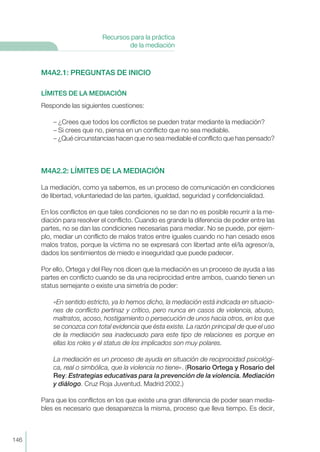 M4A2.1: PREGUNTAS DE INICIO
LÍMITES DE LA MEDIACIÓN
Responde las siguientes cuestiones:
– ¿Crees que todos los conflictos se pueden tratar mediante la mediación?
– Si crees que no, piensa en un conflicto que no sea mediable.
– ¿Qué circunstancias hacen que no sea mediable el conflicto que has pensado?
M4A2.2: LÍMITES DE LA MEDIACIÓN
La mediación, como ya sabemos, es un proceso de comunicación en condiciones
de libertad, voluntariedad de las partes, igualdad, seguridad y confidencialidad.
En los conflictos en que tales condiciones no se dan no es posible recurrir a la me-
diación para resolver el conflicto. Cuando es grande la diferencia de poder entre las
partes, no se dan las condiciones necesarias para mediar. No se puede, por ejem-
plo, mediar un conflicto de malos tratos entre iguales cuando no han cesado esos
malos tratos, porque la víctima no se expresará con libertad ante el/la agresor/a,
dados los sentimientos de miedo e inseguridad que puede padecer.
Por ello, Ortega y del Rey nos dicen que la mediación es un proceso de ayuda a las
partes en conflicto cuando se da una reciprocidad entre ambos, cuando tienen un
status semejante o existe una simetría de poder:
«En sentido estricto, ya lo hemos dicho, la mediación está indicada en situacio-
nes de conflicto pertinaz y crítico, pero nunca en casos de violencia, abuso,
maltratos, acoso, hostigamiento o persecución de unos hacia otros, en los que
se conozca con total evidencia que ésta existe. La razón principal de que el uso
de la mediación sea inadecuado para este tipo de relaciones es porque en
ellas los roles y el status de los implicados son muy polares.
La mediación es un proceso de ayuda en situación de reciprocidad psicológi-
ca, real o simbólica, que la violencia no tiene». (Rosario Ortega y Rosario del
Rey: Estrategias educativas para la prevención de la violencia. Mediación
y diálogo. Cruz Roja Juventud. Madrid 2002.)
Para que los conflictos en los que existe una gran diferencia de poder sean media-
bles es necesario que desaparezca la misma, proceso que lleva tiempo. Es decir,
146
Recursos para la práctica
de la mediación
 