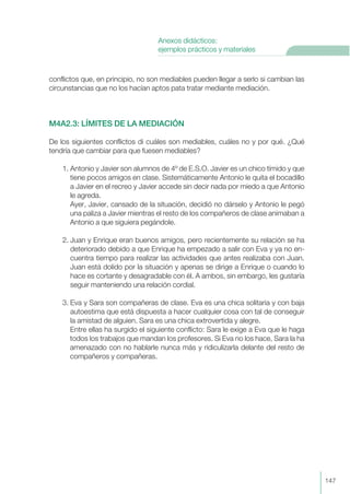 conflictos que, en principio, no son mediables pueden llegar a serlo si cambian las
circunstancias que no los hacían aptos pata tratar mediante mediación.
M4A2.3: LÍMITES DE LA MEDIACIÓN
De los siguientes conflictos di cuáles son mediables, cuáles no y por qué. ¿Qué
tendría que cambiar para que fuesen mediables?
1. Antonio y Javier son alumnos de 4º de E.S.O. Javier es un chico tímido y que
tiene pocos amigos en clase. Sistemáticamente Antonio le quita el bocadillo
a Javier en el recreo y Javier accede sin decir nada por miedo a que Antonio
le agreda.
Ayer, Javier, cansado de la situación, decidió no dárselo y Antonio le pegó
una paliza a Javier mientras el resto de los compañeros de clase animaban a
Antonio a que siguiera pegándole.
2. Juan y Enrique eran buenos amigos, pero recientemente su relación se ha
deteriorado debido a que Enrique ha empezado a salir con Eva y ya no en-
cuentra tiempo para realizar las actividades que antes realizaba con Juan.
Juan está dolido por la situación y apenas se dirige a Enrique o cuando lo
hace es cortante y desagradable con él. A ambos, sin embargo, les gustaría
seguir manteniendo una relación cordial.
3. Eva y Sara son compañeras de clase. Eva es una chica solitaria y con baja
autoestima que está dispuesta a hacer cualquier cosa con tal de conseguir
la amistad de alguien. Sara es una chica extrovertida y alegre.
Entre ellas ha surgido el siguiente conflicto: Sara le exige a Eva que le haga
todos los trabajos que mandan los profesores. Si Eva no los hace, Sara la ha
amenazado con no hablarle nunca más y ridiculizarla delante del resto de
compañeros y compañeras.
147
Anexos didácticos:
ejemplos prácticos y materiales
 