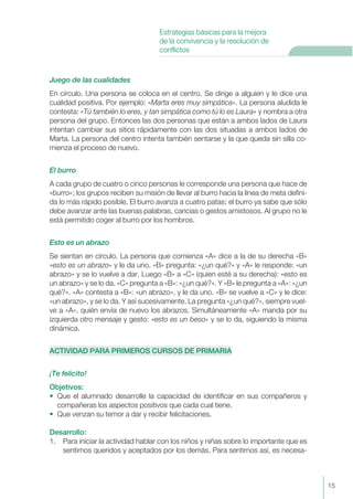Juego de las cualidades
En círculo. Una persona se coloca en el centro. Se dirige a alguien y le dice una
cualidad positiva. Por ejemplo: «Marta eres muy simpática». La persona aludida le
contesta: «Tú también lo eres, y tan simpática como tú lo es Laura» y nombra a otra
persona del grupo. Entonces las dos personas que están a ambos lados de Laura
intentan cambiar sus sitios rápidamente con las dos situadas a ambos lados de
Marta. La persona del centro intenta también sentarse y la que queda sin silla co-
mienza el proceso de nuevo.
El burro
A cada grupo de cuatro o cinco personas le corresponde una persona que hace de
«burro»; los grupos reciben su misión de llevar al burro hacia la línea de meta defini-
da lo más rápido posible. El burro avanza a cuatro patas; el burro ya sabe que sólo
debe avanzar ante las buenas palabras, caricias o gestos amistosos. Al grupo no le
está permitido coger al burro por los hombros.
Esto es un abrazo
Se sientan en círculo. La persona que comienza «A» dice a la de su derecha «B»
«esto es un abrazo» y le da uno. «B» pregunta: «¿un qué?» y «A» le responde: «un
abrazo» y se lo vuelve a dar. Luego «B» a «C» (quien esté a su derecha): «esto es
un abrazo» y se lo da. «C» pregunta a «B»: «¿un qué?». Y «B» le pregunta a «A»: «¿un
qué?». «A» contesta a «B»: «un abrazo», y le da uno. «B» se vuelve a «C» y le dice:
«un abrazo», y se lo da. Y así sucesivamente. La pregunta «¿un qué?», siempre vuel-
ve a «A», quién envía de nuevo los abrazos. Simultáneamente «A» manda por su
izquierda otro mensaje y gesto: «esto es un beso» y se lo da, siguiendo la misma
dinámica.
ACTIVIDAD PARA PRIMEROS CURSOS DE PRIMARIA
¡Te felicito!
Objetivos:
• Que el alumnado desarrolle la capacidad de identificar en sus compañeros y
compañeras los aspectos positivos que cada cual tiene.
• Que venzan su temor a dar y recibir felicitaciones.
Desarrollo:
1. Para iniciar la actividad hablar con los niños y niñas sobre lo importante que es
sentirnos queridos y aceptados por los demás. Para sentirnos así, es necesa-
15
Estrategias básicas para la mejora
de la convivencia y la resolución de
conflictos
 