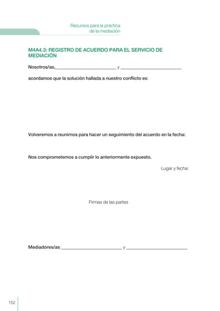 M4A4.3: REGISTRO DE ACUERDO PARA EL SERVICIO DE
MEDIACIÓN
Nosotros/as,___________________________ y ___________________________
acordamos que la solución hallada a nuestro conflicto es:
Volveremos a reunirnos para hacer un seguimiento del acuerdo en la fecha:
Nos comprometemos a cumplir lo anteriormente expuesto.
Lugar y fecha:
Firmas de las partes
Mediadores/as:___________________________ y ___________________________
152
Recursos para la práctica
de la mediación
 