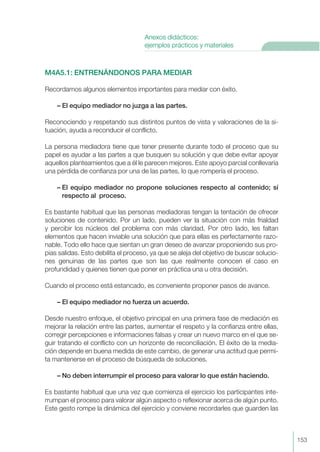 M4A5.1: ENTRENÁNDONOS PARA MEDIAR
Recordamos algunos elementos importantes para mediar con éxito.
– El equipo mediador no juzga a las partes.
Reconociendo y respetando sus distintos puntos de vista y valoraciones de la si-
tuación, ayuda a reconducir el conflicto.
La persona mediadora tiene que tener presente durante todo el proceso que su
papel es ayudar a las partes a que busquen su solución y que debe evitar apoyar
aquellos planteamientos que a él le parecen mejores. Este apoyo parcial conllevaría
una pérdida de confianza por una de las partes, lo que rompería el proceso.
– El equipo mediador no propone soluciones respecto al contenido; sí
respecto al proceso.
Es bastante habitual que las personas mediadoras tengan la tentación de ofrecer
soluciones de contenido. Por un lado, pueden ver la situación con más frialdad
y percibir los núcleos del problema con más claridad. Por otro lado, les faltan
elementos que hacen inviable una solución que para ellas es perfectamente razo-
nable. Todo ello hace que sientan un gran deseo de avanzar proponiendo sus pro-
pias salidas. Esto debilita el proceso, ya que se aleja del objetivo de buscar solucio-
nes genuinas de las partes que son las que realmente conocen el caso en
profundidad y quienes tienen que poner en práctica una u otra decisión.
Cuando el proceso está estancado, es conveniente proponer pasos de avance.
– El equipo mediador no fuerza un acuerdo.
Desde nuestro enfoque, el objetivo principal en una primera fase de mediación es
mejorar la relación entre las partes, aumentar el respeto y la confianza entre ellas,
corregir percepciones e informaciones falsas y crear un nuevo marco en el que se-
guir tratando el conflicto con un horizonte de reconciliación. El éxito de la media-
ción depende en buena medida de este cambio, de generar una actitud que permi-
ta mantenerse en el proceso de búsqueda de soluciones.
– No deben interrumpir el proceso para valorar lo que están haciendo.
Es bastante habitual que una vez que comienza el ejercicio los participantes inte-
rrumpan el proceso para valorar algún aspecto o reflexionar acerca de algún punto.
Este gesto rompe la dinámica del ejercicio y conviene recordarles que guarden las
153
Anexos didácticos:
ejemplos prácticos y materiales
 