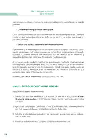 valoraciones para los momentos de evaluación del ejercicio: entre fases y al final del
proceso.
– Cada uno tiene que entrar en su papel.
Cada participante tiene que sentirse dentro de los zapatos del personaje. Conviene
insistir en que traten de meterse en la forma de sentir y de actuar que imaginan
para esa persona.
– Evitar una actitud paternalista de los mediadores.
Es frecuente que en este ejercicio los/as mediadores/as adopten una actitud pater-
nalista e insistan en qué es lo mejor para las partes. Esto resulta irritante a los parti-
cipantes. Conviene recordar que ellos/ellas son los dueños/as del conflicto, y
ellos/ellas deciden qué hacer con él, no los/as mediadores/as.
Al comienzo, en la realidad lo habitual es que el equipo mediador haya hablado ya
con las partes, pero no siempre. Esta circunstancia se reproduce en el caso simu-
lado. En la parte que llamamos «formalización», decidimos quién media, cómo se
contacta al equipo mediador, si se va mediar en una mesa o a distancia, en qué
contexto, si se habla antes con las partes, etc.
Gutiérrez, Juan: Caja de herramientas. Gernika Gogoratuz, junio. 1999.
M4A5.2: ENTRENÁNDONOS PARA MEDIAR
Responde las siguientes cuestiones:
1. Elabora una lista con elementos que acabas de leer en el documento «Entre-
nándonos para mediar» y ordénalos de más a menos importante para mediar
con éxito.
2. Agrupados por parejas. Coméntale la lista que has elaborado a tu compañero/a
y en qué razones te basas para la elaboración de dicha lista.
3. Escucha la lista de tu compañero/a y las razones en que se basa para la elabora-
ción de dicha lista.
4. Tratad de elaborar una lista conjunta consensuada entre los dos.
154
Recursos para la práctica
de la mediación
 
