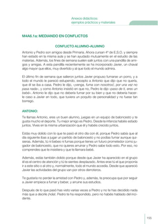 M4A6.1a: MEDIANDO EN CONFLICTOS
CONFLICTO ALUMNO-ALUMNO
Antonio y Pedro son amigos desde Primaria. Ahora cursan 4º de E.S.O. y siempre
han estado en la misma aula y se han ayudado mutuamente en el estudio de las
materias. Además, los fines de semana suelen salir juntos con una pandilla de ami-
gos y amigas. A esta pandilla recientemente se ha incorporado Javier, un chaval
algo mayor que ellos, muy divertido y al que todo el mundo admira.
El último fin de semana que salieron juntos Javier propuso fumarse un porro, y a
todo el mundo le pareció estupendo, excepto a Antonio que dijo que no quería,
que él se iba a casa. Pedro le dijo, «¡venga, fuma con nosotros!, por una vez no
pasa nada», y como Antonio insistió en que no, Pedro le dijo «paso de ti, eres un
bebé». Antonio le dijo que no debería fumar por su bien y que no debería hacer-
le caso a Javier en todo, que tuviera un poquito de personalidad y no fuese tan
borrego.
ANTONIO:
Te llamas Antonio, eres un buen alumno, juegas en un equipo de baloncesto y te
gusta mucho el deporte. Tu mejor amigo es Pedro. Desde la infancia habéis estado
juntos. Vives en la misma urbanización que él y habéis crecido juntos.
Estás muy dolido con lo que te pasó el otro día con él, porque Pedro sabía que al
día siguiente ibas a jugar un partido de baloncesto y no podías fumar aunque qui-
sieras. Además, tú ni bebes ni fumas porque tienes un futuro prometedor como ju-
gador de baloncesto, que no quieres arruinar y Pedro sabe todo esto. Por eso, no
comprendes que te insistiera y que te llamara bebé.
Además, estás también dolido porque desde que Javier ha aparecido en el grupo
él es el centro de atención y tú te sientes desplazado. Antes eras tú el que proponía
ir a este sitio o al otro y, normalmente, todo el mundo accedía. Desde que apareció
Javier las actividades del grupo van por otros derroteros.
Te gustaría no perder la amistad con Pedro y, además, te preocupa que por seguir
a Javier empiece a fumar y beber, y arruine sus estudios.
Después de lo que pasó has visto varias veces a Pedro y no te has decidido nada
más que a decirle ¡hola!. Pedro te ha respondido, pero no habéis hablado del inci-
dente.
155
Anexos didácticos:
ejemplos prácticos y materiales
 