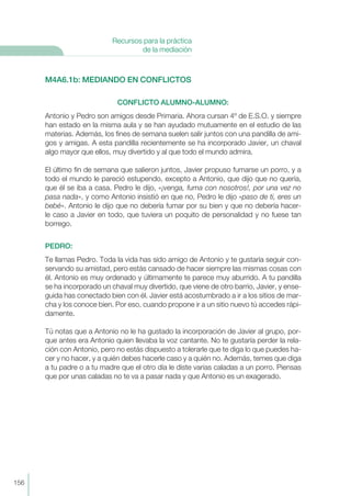 M4A6.1b: MEDIANDO EN CONFLICTOS
CONFLICTO ALUMNO-ALUMNO:
Antonio y Pedro son amigos desde Primaria. Ahora cursan 4º de E.S.O. y siempre
han estado en la misma aula y se han ayudado mutuamente en el estudio de las
materias. Además, los fines de semana suelen salir juntos con una pandilla de ami-
gos y amigas. A esta pandilla recientemente se ha incorporado Javier, un chaval
algo mayor que ellos, muy divertido y al que todo el mundo admira.
El último fin de semana que salieron juntos, Javier propuso fumarse un porro, y a
todo el mundo le pareció estupendo, excepto a Antonio, que dijo que no quería,
que él se iba a casa. Pedro le dijo, «¡venga, fuma con nosotros!, por una vez no
pasa nada», y como Antonio insistió en que no, Pedro le dijo «paso de ti, eres un
bebé». Antonio le dijo que no debería fumar por su bien y que no debería hacer-
le caso a Javier en todo, que tuviera un poquito de personalidad y no fuese tan
borrego.
PEDRO:
Te llamas Pedro. Toda la vida has sido amigo de Antonio y te gustaría seguir con-
servando su amistad, pero estás cansado de hacer siempre las mismas cosas con
él. Antonio es muy ordenado y últimamente te parece muy aburrido. A tu pandilla
se ha incorporado un chaval muy divertido, que viene de otro barrio, Javier, y ense-
guida has conectado bien con él. Javier está acostumbrado a ir a los sitios de mar-
cha y los conoce bien. Por eso, cuando propone ir a un sitio nuevo tú accedes rápi-
damente.
Tú notas que a Antonio no le ha gustado la incorporación de Javier al grupo, por-
que antes era Antonio quien llevaba la voz cantante. No te gustaría perder la rela-
ción con Antonio, pero no estás dispuesto a tolerarle que te diga lo que puedes ha-
cer y no hacer, y a quién debes hacerle caso y a quién no. Además, temes que diga
a tu padre o a tu madre que el otro día le diste varias caladas a un porro. Piensas
que por unas caladas no te va a pasar nada y que Antonio es un exagerado.
156
Recursos para la práctica
de la mediación
 
