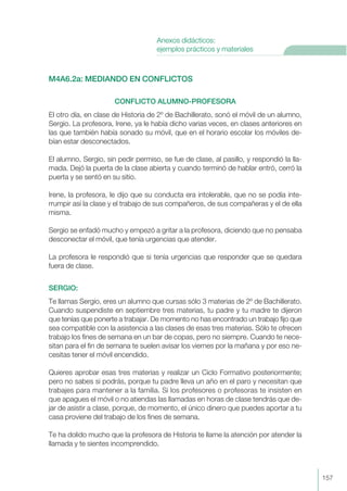 M4A6.2a: MEDIANDO EN CONFLICTOS
CONFLICTO ALUMNO-PROFESORA
El otro día, en clase de Historia de 2º de Bachillerato, sonó el móvil de un alumno,
Sergio. La profesora, Irene, ya le había dicho varias veces, en clases anteriores en
las que también había sonado su móvil, que en el horario escolar los móviles de-
bían estar desconectados.
El alumno, Sergio, sin pedir permiso, se fue de clase, al pasillo, y respondió la lla-
mada. Dejó la puerta de la clase abierta y cuando terminó de hablar entró, cerró la
puerta y se sentó en su sitio.
Irene, la profesora, le dijo que su conducta era intolerable, que no se podía inte-
rrumpir así la clase y el trabajo de sus compañeros, de sus compañeras y el de ella
misma.
Sergio se enfadó mucho y empezó a gritar a la profesora, diciendo que no pensaba
desconectar el móvil, que tenía urgencias que atender.
La profesora le respondió que si tenía urgencias que responder que se quedara
fuera de clase.
SERGIO:
Te llamas Sergio, eres un alumno que cursas sólo 3 materias de 2º de Bachillerato.
Cuando suspendiste en septiembre tres materias, tu padre y tu madre te dijeron
que tenías que ponerte a trabajar. De momento no has encontrado un trabajo fijo que
sea compatible con la asistencia a las clases de esas tres materias. Sólo te ofrecen
trabajo los fines de semana en un bar de copas, pero no siempre. Cuando te nece-
sitan para el fin de semana te suelen avisar los viernes por la mañana y por eso ne-
cesitas tener el móvil encendido.
Quieres aprobar esas tres materias y realizar un Ciclo Formativo posteriormente;
pero no sabes si podrás, porque tu padre lleva un año en el paro y necesitan que
trabajes para mantener a la familia. Si los profesores o profesoras te insisten en
que apagues el móvil o no atiendas las llamadas en horas de clase tendrás que de-
jar de asistir a clase, porque, de momento, el único dinero que puedes aportar a tu
casa proviene del trabajo de los fines de semana.
Te ha dolido mucho que la profesora de Historia te llame la atención por atender la
llamada y te sientes incomprendido.
157
Anexos didácticos:
ejemplos prácticos y materiales
 