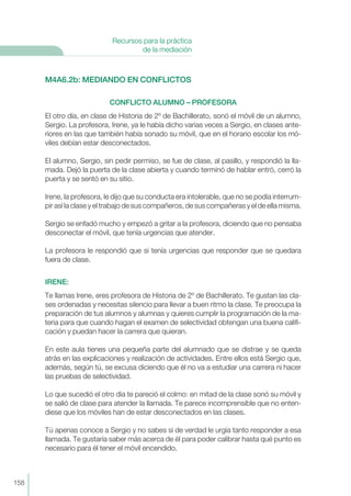 M4A6.2b: MEDIANDO EN CONFLICTOS
CONFLICTO ALUMNO – PROFESORA
El otro día, en clase de Historia de 2º de Bachillerato, sonó el móvil de un alumno,
Sergio. La profesora, Irene, ya le había dicho varias veces a Sergio, en clases ante-
riores en las que también había sonado su móvil, que en el horario escolar los mó-
viles debían estar desconectados.
El alumno, Sergio, sin pedir permiso, se fue de clase, al pasillo, y respondió la lla-
mada. Dejó la puerta de la clase abierta y cuando terminó de hablar entró, cerró la
puerta y se sentó en su sitio.
Irene, la profesora, le dijo que su conducta era intolerable, que no se podía interrum-
pir así la clase y el trabajo de sus compañeros, de sus compañeras y el de ella misma.
Sergio se enfadó mucho y empezó a gritar a la profesora, diciendo que no pensaba
desconectar el móvil, que tenía urgencias que atender.
La profesora le respondió que si tenía urgencias que responder que se quedara
fuera de clase.
IRENE:
Te llamas Irene, eres profesora de Historia de 2º de Bachillerato. Te gustan las cla-
ses ordenadas y necesitas silencio para llevar a buen ritmo la clase. Te preocupa la
preparación de tus alumnos y alumnas y quieres cumplir la programación de la ma-
teria para que cuando hagan el examen de selectividad obtengan una buena califi-
cación y puedan hacer la carrera que quieran.
En este aula tienes una pequeña parte del alumnado que se distrae y se queda
atrás en las explicaciones y realización de actividades. Entre ellos está Sergio que,
además, según tú, se excusa diciendo que él no va a estudiar una carrera ni hacer
las pruebas de selectividad.
Lo que sucedió el otro día te pareció el colmo: en mitad de la clase sonó su móvil y
se salió de clase para atender la llamada. Te parece incomprensible que no enten-
diese que los móviles han de estar desconectados en las clases.
Tú apenas conoce a Sergio y no sabes si de verdad le urgía tanto responder a esa
llamada. Te gustaría saber más acerca de él para poder calibrar hasta qué punto es
necesario para él tener el móvil encendido.
158
Recursos para la práctica
de la mediación
 