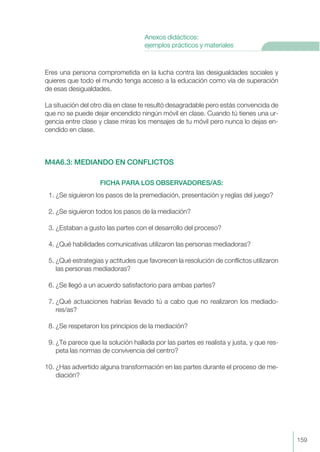 Eres una persona comprometida en la lucha contra las desigualdades sociales y
quieres que todo el mundo tenga acceso a la educación como vía de superación
de esas desigualdades.
La situación del otro día en clase te resultó desagradable pero estás convencida de
que no se puede dejar encendido ningún móvil en clase. Cuando tú tienes una ur-
gencia entre clase y clase miras los mensajes de tu móvil pero nunca lo dejas en-
cendido en clase.
M4A6.3: MEDIANDO EN CONFLICTOS
FICHA PARA LOS OBSERVADORES/AS:
1. ¿Se siguieron los pasos de la premediación, presentación y reglas del juego?
2. ¿Se siguieron todos los pasos de la mediación?
3. ¿Estaban a gusto las partes con el desarrollo del proceso?
4. ¿Qué habilidades comunicativas utilizaron las personas mediadoras?
5. ¿Qué estrategias y actitudes que favorecen la resolución de conflictos utilizaron
las personas mediadoras?
6. ¿Se llegó a un acuerdo satisfactorio para ambas partes?
7. ¿Qué actuaciones habrías llevado tú a cabo que no realizaron los mediado-
res/as?
8. ¿Se respetaron los principios de la mediación?
9. ¿Te parece que la solución hallada por las partes es realista y justa, y que res-
peta las normas de convivencia del centro?
10. ¿Has advertido alguna transformación en las partes durante el proceso de me-
diación?
159
Anexos didácticos:
ejemplos prácticos y materiales
 