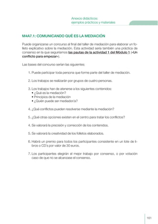 M4A7.1: COMUNICANDO QUÉ ES LA MEDIACIÓN
Puede organizarse un concurso al final del taller de mediación para elaborar un fo-
lleto explicativo sobre la mediación. Esta actividad sería también una práctica de
consenso en la que seguiríamos las pautas de la actividad 1 del Módulo 1 («Un
conflicto para empezar»).
Las bases del concurso serían las siguientes:
1. Puede participar toda persona que forme parte del taller de mediación.
2. Los trabajos se realizarán por grupos de cuatro personas.
3. Los trabajos han de atenerse a los siguientes contenidos:
• ¿Qué es la mediación?
• Principios de la mediación
• ¿Quién puede ser mediador/a?
4. ¿Qué conflictos pueden resolverse mediante la mediación?
5. ¿Qué otras opciones existen en el centro para tratar los conflictos?
4. Se valorará la precisión y corrección de los contenidos.
5. Se valorará la creatividad de los folletos elaborados.
6. Habrá un premio para todos los participantes consistente en un lote de li-
bros o CD´s por valor de 30 euros.
7. Los participantes elegirán el mejor trabajo por consenso, o por votación
caso de que no se alcanzase el consenso.
161
Anexos didácticos:
ejemplos prácticos y materiales
 