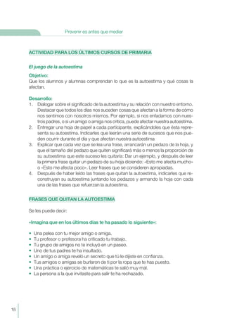 ACTIVIDAD PARA LOS ÚLTIMOS CURSOS DE PRIMARIA
El juego de la autoestima
Objetivo:
Que los alumnos y alumnas comprendan lo que es la autoestima y qué cosas la
afectan.
Desarrollo:
1. Dialogar sobre el significado de la autoestima y su relación con nuestro entorno.
Destacar que todos los días nos suceden cosas que afectan a la forma de cómo
nos sentimos con nosotros mismos. Por ejemplo, si nos enfadamos con nues-
tros padres, o si un amigo o amiga nos critica, puede afectar nuestra autoestima.
2. Entregar una hoja de papel a cada participante, explicándoles que ésta repre-
senta su autoestima. Indicarles que leerán una serie de sucesos que nos pue-
den ocurrir durante el día y que afectan nuestra autoestima
3. Explicar que cada vez que se lea una frase, arrancarán un pedazo de la hoja, y
que el tamaño del pedazo que quiten significará más o menos la proporción de
su autoestima que este suceso les quitaría: Dar un ejemplo, y después de leer
la primera frase quitar un pedazo de su hoja diciendo: «Esto me afecta mucho»
o «Esto me afecta poco». Leer frases que se consideren apropiadas.
4. Después de haber leído las frases que quitan la autoestima, indicarles que re-
construyan su autoestima juntando los pedazos y armando la hoja con cada
una de las frases que refuerzan la autoestima.
FRASES QUE QUITAN LA AUTOESTIMA
Se les puede decir:
«Imagina que en los últimos días te ha pasado lo siguiente»:
• Una pelea con tu mejor amigo o amiga.
• Tu profesor o profesora ha criticado tu trabajo.
• Tu grupo de amigos no te incluyó en un paseo.
• Uno de tus padres te ha insultado.
• Un amigo o amiga reveló un secreto que tú le dijiste en confianza.
• Tus amigos o amigas se burlaron de ti por la ropa que te has puesto.
• Una práctica o ejercicio de matemáticas te salió muy mal.
• La persona a la que invitaste para salir te ha rechazado.
18
Prevenir es antes que mediar
 