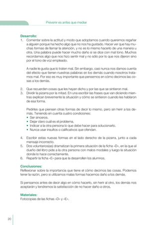 Desarrollo:
1. Comentar sobre la actitud y modo que adoptamos cuando queremos regañar
a alguien porque ha hecho algo que no nos ha gustado. Hacer ver que hay mu-
chas formas de llamar la atención, y no es lo mismo hacerlo de una manera u
otra. Una palabra puede hacer mucho daño si se dice con mal tono. Muchos
recordamos algo que nos hizo sentir mal y no sólo por lo que nos dijeron sino
por el tono de voz empleado.
A nadie le gusta que lo traten mal. Sin embargo, casi nunca nos damos cuenta
del efecto que tienen nuestras palabras en los demás cuando nosotros trata-
mos mal. Por eso es muy importante que pensemos en cómo decimos las co-
sas a los demás.
2. Que recuerden cosas que les hayan dicho y por las que se sintieron mal.
3. Dividir la pizarra por la mitad. En una escribir las frases que van diciendo mien-
tras explican brevemente la situación y cómo se sintieron cuando les hablaron
de esa forma.
Pedirles que piensen otras formas de decir lo mismo, pero sin herir a los de-
más. Teniendo en cuenta cuatro condiciones:
• Ser sinceros.
• Dejar claro cuál es el problema.
• Indicar a la otra persona lo que debe hacer para solucionarlo.
• Nunca usar insultos o calificativos que ofendan.
4. Escribir estas nuevas formas en el lado derecho de la pizarra, junto a cada
mensaje incorrecto.
5. Dos voluntarios(as) dramatizan la primera situación de la ficha «D», en la que el
dueño del libro pide a la otra persona con malos modales y luego la situación
donde lo hace correctamente.
6. Repartir la ficha «E» para que la desarrollen los alumnos.
Conclusiones:
Reflexionar sobre la importancia que tiene el cómo decimos las cosas. Podemos
tener la razón, pero si utilizamos malas formas hacemos daño a los demás.
Si pensamos antes de decir algo en cómo hacerlo, sin herir al otro, los demás nos
aceptarán y tendremos la satisfacción de no hacer daño a otros.
Materiales:
Fotocopias de las fichas «D» y «E».
20
Prevenir es antes que mediar
 