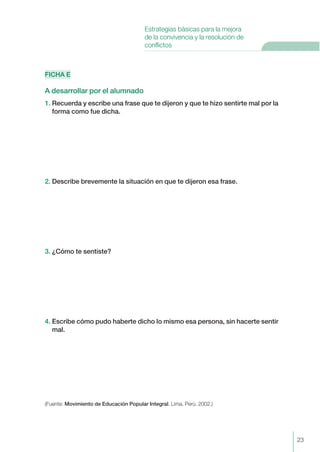 FICHA E
A desarrollar por el alumnado
1. Recuerda y escribe una frase que te dijeron y que te hizo sentirte mal por la
forma como fue dicha.
2. Describe brevemente la situación en que te dijeron esa frase.
3. ¿Cómo te sentiste?
4. Escribe cómo pudo haberte dicho lo mismo esa persona, sin hacerte sentir
mal.
(Fuente: Movimiento de Educación Popular Integral. Lima, Perú. 2002.)
23
Estrategias básicas para la mejora
de la convivencia y la resolución de
conflictos
 