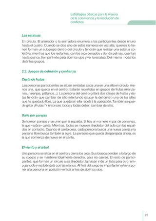Las estatuas
En círculo. El animador o la animadora enumera a los participantes desde el uno
hasta el cuatro. Cuando se dice uno de estos números en voz alta, quienes lo tie-
nen forman un subgrupo dentro del círculo y tendrán que realizar una estatua co-
lectiva, mientras que los restantes, con los ojos cerrados y dando palmas, cuentan
hasta quince, tiempo límite para abrir los ojos y ver la estatua. Del mismo modo los
distintos grupos.
2.2. Juegos de cohesión y confianza
Cesta de frutas
Las personas participantes se sitúan sentadas cada una en una silla en círculo, me-
nos una, que queda en el centro. Estarán repartidas en grupos de frutas (manza-
nas, naranjas, plátanos...). La persona del centro gritará dos clases de frutas y és-
tas tendrán que cambiar de sitio intentando ocupar la del centro una de las sillas
que ha quedado libre. La que queda sin silla repetirá la operación. También se pue-
de gritar ¡Frutas! Y entonces todos y todas deben cambiar de sitio.
Baile por parejas
Se forman parejas y se unen por la espalda. Si hay un número impar de personas,
la que «sobra» canta. Mientras, todas se mueven alrededor del aula con las espal-
das en contacto. Cuando el canto cesa, cada persona busca una nueva pareja y la
persona libre busca también la suya. La persona que queda desparejada ahora, es
la que comienza de nuevo en el canto.
El viento y el árbol
Una persona se sitúa en el centro y cierra los ojos. Sus brazos penden a lo largo de
su cuerpo y se mantiene totalmente derecho, para no caerse. El resto de partici-
pantes, que forman un círculo a su alrededor, la hacen ir de un lado para otro, em-
pujándola y recibiéndola con las manos. Al final del juego es importante volver a po-
ner a la persona en posición vertical antes de abrir los ojos.
25
Estrategias básicas para la mejora
de la convivencia y la resolución de
conflictos
 