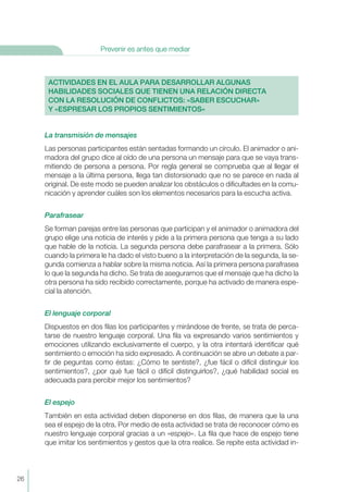 La transmisión de mensajes
Las personas participantes están sentadas formando un círculo. El animador o ani-
madora del grupo dice al oído de una persona un mensaje para que se vaya trans-
mitiendo de persona a persona. Por regla general se comprueba que al llegar el
mensaje a la última persona, llega tan distorsionado que no se parece en nada al
original. De este modo se pueden analizar los obstáculos o dificultades en la comu-
nicación y aprender cuáles son los elementos necesarios para la escucha activa.
Parafrasear
Se forman parejas entre las personas que participan y el animador o animadora del
grupo elige una noticia de interés y pide a la primera persona que tenga a su lado
que hable de la noticia. La segunda persona debe parafrasear a la primera. Sólo
cuando la primera le ha dado el visto bueno a la interpretación de la segunda, la se-
gunda comienza a hablar sobre la misma noticia. Así la primera persona parafrasea
lo que la segunda ha dicho. Se trata de asegurarnos que el mensaje que ha dicho la
otra persona ha sido recibido correctamente, porque ha activado de manera espe-
cial la atención.
El lenguaje corporal
Dispuestos en dos filas los participantes y mirándose de frente, se trata de perca-
tarse de nuestro lenguaje corporal. Una fila va expresando varios sentimientos y
emociones utilizando exclusivamente el cuerpo, y la otra intentará identificar qué
sentimiento o emoción ha sido expresado. A continuación se abre un debate a par-
tir de peguntas como éstas: ¿Cómo te sentiste?, ¿fue fácil o difícil distinguir los
sentimientos?, ¿por qué fue fácil o difícil distinguirlos?, ¿qué habilidad social es
adecuada para percibir mejor los sentimientos?
El espejo
También en esta actividad deben disponerse en dos filas, de manera que la una
sea el espejo de la otra. Por medio de esta actividad se trata de reconocer cómo es
nuestro lenguaje corporal gracias a un «espejo». La fila que hace de espejo tiene
que imitar los sentimientos y gestos que la otra realice. Se repite esta actividad in-
ACTIVIDADES EN EL AULA PARA DESARROLLAR ALGUNAS
HABILIDADES SOCIALES QUE TIENEN UNA RELACIÓN DIRECTA
CON LA RESOLUCIÓN DE CONFLICTOS: «SABER ESCUCHAR»
Y «ESPRESAR LOS PROPIOS SENTIMIENTOS»
26
Prevenir es antes que mediar
 