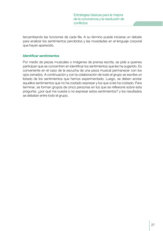 tercambiando las funciones de cada fila. A su término puede iniciarse un debate
para analizar los sentimientos percibidos y las novedades en el lenguaje corporal
que hayan aparecido.
Identificar sentimientos
Por medio de piezas musicales o imágenes de prensa escrita, se pide a quienes
participan que se concentren en identificar los sentimientos que les ha sugerido. Es
conveniente en el caso de la escucha de una pieza musical permanecer con los
ojos cerrados. A continuación y con la colaboración de todo el grupo se escribe un
listado de los sentimientos que hemos experimentado. Luego, se deben anotar
aquellos sentimientos que no ha costado expresar y los que sí les ha costado. Para
terminar, se forman grupos de cinco personas en los que se reflexione sobre esta
pregunta: ¿por qué me cuesta o no expresar estos sentimientos? y los resultados
se debatan entre todo el grupo.
27
Estrategias básicas para la mejora
de la convivencia y la resolución de
conflictos
 