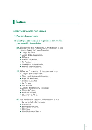 Índice
I. PREVENIR ES ANTES QUE MEDIAR
1. Ejercicio de papel y lápiz
2. Estrategias básicas para la mejora de la convivencia
y la resolución de conflictos
2.1. El desarrollo de la Autoestima. Actividades en el aula
Juegos de Autoestima y afirmación:
• Juego del Foco.
• Juego de las Cualidades.
• El Burro.
• Esto es un Abrazo.
• Te Felicito.
• El juego de la Autoestima.
• Heridas a la Autoestima.
2.2. El Trabajo Cooperativo. Actividades en el aula
1. Juegos de Cooperación:
• Sillas musicales no eliminatorias.
• Regazos musicales.
• Sílabas musicales.
• La Bomba.
• Las estatuas.
2. Juegos de cohesión y confianza:
• Cesta de Frutas.
• Baile por Parejas.
• El viento y el Árbol.
2.3. Las Habilidades Sociales. Actividades en el aula
• La transmisión de mensajes.
• Parafrasear.
• El lenguaje corporal.
• El espejo.
• Identificar sentimientos.
3
 