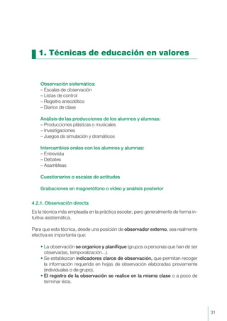 1. Técnicas de educación en valores
Observación sistemática:
– Escalas de observación
– Listas de control
– Registro anecdótico
– Diarios de clase
Análisis de las producciones de los alumnos y alumnas:
– Producciones plásticas o musicales
– Investigaciones
– Juegos de simulación y dramáticos
Intercambios orales con los alumnos y alumnas:
– Entrevista
– Debates
– Asambleas
Cuestionarios o escalas de actitudes
Grabaciones en magnetófono o vídeo y análisis posterior
4.2.1. Observación directa
Es la técnica más empleada en la práctica escolar, pero generalmente de forma in-
tuitiva asistemática.
Para que esta técnica, desde una posición de observador externo, sea realmente
efectiva es importante que:
• La observación se organice y planifique (grupos o personas que han de ser
observadas, temporalización...).
• Se establezcan indicadores claros de observación, que permitan recoger
la información requerida en hojas de observación elaboradas previamente
(individuales o de grupo).
• El registro de la observación se realice en la misma clase o a poco de
terminar ésta.
31
 