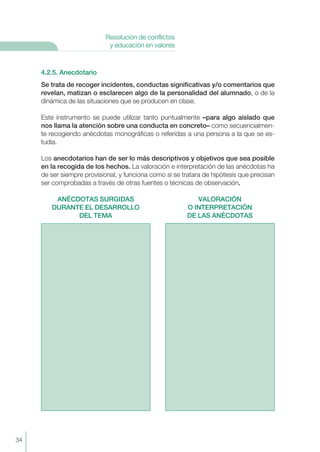 4.2.5. Anecdotario
Se trata de recoger incidentes, conductas significativas y/o comentarios que
revelan, matizan o esclarecen algo de la personalidad del alumnado, o de la
dinámica de las situaciones que se producen en clase.
Este instrumento se puede utilizar tanto puntualmente –para algo aislado que
nos llama la atención sobre una conducta en concreto– como secuencialmen-
te recogiendo anécdotas monográficas o referidas a una persona a la que se es-
tudia.
Los anecdotarios han de ser lo más descriptivos y objetivos que sea posible
en la recogida de los hechos. La valoración e interpretación de las anécdotas ha
de ser siempre provisional, y funciona como si se tratara de hipótesis que precisan
ser comprobadas a través de otras fuentes o técnicas de observación.
ANÉCDOTAS SURGIDAS VALORACIÓN
DURANTE EL DESARROLLO O INTERPRETACIÓN
DEL TEMA DE LAS ANÉCDOTAS
34
Resolución de conflictos
y educación en valores
 