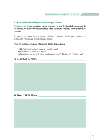 4.2.6. Análisis de los dibujos realizados por la clase
Este instrumento nos ayuda a captar, a través de los dibujos de los chicos y de
las chicas, el nivel de conocimientos y las actitudes respeto a un tema deter-
minado.
En función de cuáles sean nuestros objetivos, podemos utilizarlo para realizar una
evaluación individual o bien del grupo-clase.
Algunos indicadores para el análisis de los dibujos son:
• ¿Qué elementos introducen en sus dibujos?
• ¿Aumentan al finalizar el tema?
• ¿Se reflejan los aspectos trabajados en el aula? ¿Cuáles sí? ¿Cuáles no?
AL INICIARSE EL TEMA:
AL FINALIZAR EL TEMA:
35
Dificultades en la evaluación de valores
 