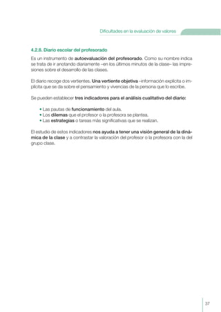 4.2.8. Diario escolar del profesorado
Es un instrumento de autoevaluacíón del profesorado. Como su nombre indica
se trata de ir anotando diariamente –en los últimos minutos de la clase– las impre-
siones sobre el desarrollo de las clases.
El diario recoge dos vertientes. Una vertiente objetiva –información explícita o im-
plícita que se da sobre el pensamiento y vivencias de la persona que lo escribe.
Se pueden establecer tres indicadores para el análisis cualitativo del diario:
• Las pautas de funcionamiento del aula.
• Los dilemas que el profesor o la profesora se plantea.
• Las estrategias o tareas más significativas que se realizan.
El estudio de estos indicadores nos ayuda a tener una visión general de la diná-
mica de la clase y a contrastar la valoración del profesor o la profesora con la del
grupo clase.
37
Dificultades en la evaluación de valores
 