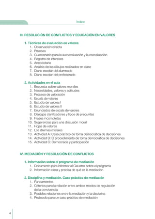 III. RESOLUCIÓN DE CONFLICTOS Y EDUCACIÓN EN VALORES
1. Técnicas de evaluación en valores
1. Observación directa
2. Pruebas
3. Cuestionario para la autoevaluación y la coevaluación
4. Registro de intereses
5. Anecdotario
6. Análisis de los dibujos realizados en clase
7. Diario escolar del alumnado
8. Diario escolar del profesorado
2. Actividades en el aula
1. Encuesta sobre valores morales
2. Necesidades, valores y actitudes
3. Proceso de valoración
4. Escala de valores
5. Estudio de valores I
6. Estudio de valores II
7. Enunciados de escala de valores
8. Diálogos clarificadores y tipos de preguntas
9. Frases incompletas
10. Sugerencias para una discusión moral
11. Hojas de valores
12. Los dilemas morales
13. Actividad A: Caso práctico de toma democrática de decisiones
14. Actividad B: El procedimiento de toma democrática de decisiones
15. Actividad C: Democracia y participación
IV. MEDIACIÓN Y RESOLUCIÓN DE CONFLICTOS
1. Información sobre el programa de mediación
1. Documento para informar al Claustro sobre el programa
2. Información clara y precisa de qué es la mediación
2. Disciplina y mediación. Caso práctico de mediación
1. Fundamentos
2. Criterios para la relación entre ambos modos de regulación
de la convivencia
3. Posibles relaciones entre la mediación y la disciplina
4. Protocolo para un caso práctico de mediación
4
Índice
 
