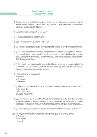 9. Crees que no te gustaría tener por vecinos a: homosexuales, parados, negros,
musulmanes, familias numerosas, drogadictos, heterosexuales, empresarios,
blancos, seropositivos, otros...
10. ¿Legalizarías las drogas? ¿Por qué?
11. ¿Piensas alguna vez en la muerte?
12. ¿Te consideras una persona religiosa?
13. ¿El respeto por la naturaleza es más importante que el progreso económico?
14. ¿Qué virtudes crees que es más importante desarrollar? (escoge tres): abnega-
ción, fe religiosa, determinación, sentido de la economía, obediencia, imagina-
ción, capacidad de trabajo, independencia, tolerancia, respeto, responsabili-
dad, buenos modales...
15. En tu opinión, lo más importante para la vida en pareja es: el respeto, el afecto,
la fidelidad, la comprensión, la libertad, sexualidad, tolerancia, ternura, sentido
lúdico, imaginación, economía, otros...
16. ¿Es justificable la eutanasia?
a) Nunca.
b) A veces.
c) Siempre.
17. ¿La bondad o maldad de un acto depende por entero de las circunstancias?
a) De acuerdo.
b) En desacuerdo.
c) Me es indiferente.
18. ¿Qué crees que es más justificable (ordena la lista siguiente de más a menos):
homosexualidad, pobreza, divorcio, aborto, heterosexualidad, matar en defen-
sa propia, corrupción, robar, conducir bebido, tomar drogas, asesinar pareja...?
19. ¿El sida tiene que cambiar nuestros comportamientos sexuales? ¿Por qué?
20. No hay un criterio absolutamente claro sobre qué es el bien y el mal.
a) A favor
b) En contra
c) No sé
40
Resolución de conflictos
y educación en valores
 