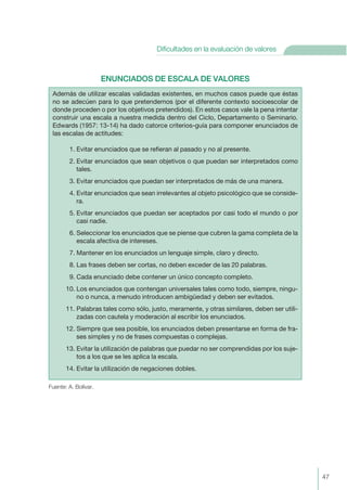 ENUNCIADOS DE ESCALA DE VALORES
Fuente: A. Bolívar.
Además de utilizar escalas validadas existentes, en muchos casos puede que éstas
no se adecúen para lo que pretendemos (por el diferente contexto socioescolar de
donde proceden o por los objetivos pretendidos). En estos casos vale la pena intentar
construir una escala a nuestra medida dentro del Ciclo, Departamento o Seminario.
Edwards (1957: 13-14) ha dado catorce criterios-guía para componer enunciados de
las escalas de actitudes:
1. Evitar enunciados que se refieran al pasado y no al presente.
2. Evitar enunciados que sean objetivos o que puedan ser interpretados como
tales.
3. Evitar enunciados que puedan ser interpretados de más de una manera.
4. Evitar enunciados que sean irrelevantes al objeto psicológico que se conside-
ra.
5. Evitar enunciados que puedan ser aceptados por casi todo el mundo o por
casi nadie.
6. Seleccionar los enunciados que se piense que cubren la gama completa de la
escala afectiva de intereses.
7. Mantener en los enunciados un lenguaje simple, claro y directo.
8. Las frases deben ser cortas, no deben exceder de las 20 palabras.
9. Cada enunciado debe contener un único concepto completo.
10. Los enunciados que contengan universales tales como todo, siempre, ningu-
no o nunca, a menudo introducen ambigüedad y deben ser evitados.
11. Palabras tales como sólo, justo, meramente, y otras similares, deben ser utili-
zadas con cautela y moderación al escribir los enunciados.
12. Siempre que sea posible, los enunciados deben presentarse en forma de fra-
ses simples y no de frases compuestas o complejas.
13. Evitar la utilización de palabras que puedar no ser comprendidas por los suje-
tos a los que se les aplica la escala.
14. Evitar la utilización de negaciones dobles.
47
Dificultades en la evaluación de valores
 