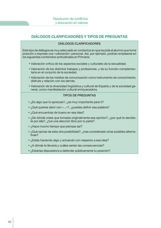 DIÁLOGOS CLARIFICADORES Y TIPOS DE PREGUNTAS
DIÁLOGOS CLARIFICADORES
Este tipo de diálogos es muy adecuado en contextos en que se pide al alumno que tome
posición o exprese una «valoración» personal. Así, por ejemplo, podrían emplearse en
los siguientes contenidos actitudinales en Primaria:
• Valoración crítica de los aspectos sociales y culturales de la sexualidad.
• Valoración de los distintos trabajos y profesiones, y de su función complemen-
taria en el conjunto de la sociedad.
• Valoración de los medios de comunicación como instrumento de conocimiento,
disfrute y relación con los demás.
• Valoración de la diversidad lingüística y cultural de España y de la sociedad ge-
neral, como manifestación cultural enriquecedora.
TIPOS DE PREGUNTAS
• ¿Es algo que tú aprecias?, ¿es muy importante para ti?
• ¿Qué quieres decir con «...»?, ¿puedes definir esa palabra?
• ¿Qué encuentras de bueno en esa idea?
• ¿De dónde crees que tomaste originalmente esa opinión?, ¿por qué te decidis-
te por ella?, ¿fue una elección libre por tu parte?
• ¿Hace mucho tiempo que piensas así?
• ¿Qué opinas de esta otra posibilidad?, ¿has considerado otras posibles alterna-
tivas?
• ¿Estás haciendo algo y actuando con respecto a esa idea?
• ¿A dónde te llevaría y cuáles serían las consecuencias?
• ¿Estarías dispuesto/a a defender públicamente tu posición?
48
Resolución de conflictos
y educación en valores
 