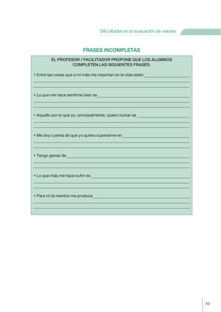 FRASES INCOMPLETAS
EL PROFESOR / FACILITADOR PROPONE QUE LOS ALUMNOS
COMPLETEN LAS SIGUIENTES FRASES:
• Entre las cosas que a mí más me importan en la vida están
• Lo que me hace sentirme bien es
• Aquello por lo que yo, principalmente, quiero luchar es
• Me doy cuenta de que yo quiero superarme en
• Tengo ganas de
• Lo que más me hace sufrir es
• Para mí la mentira me produce
49
Dificultades en la evaluación de valores
 