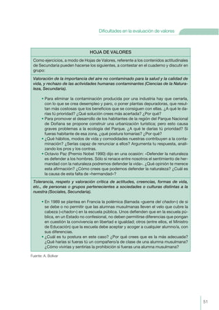 Fuente: A. Bolívar
HOJA DE VALORES
Como ejercicios, a modo de Hojas de Valores, referente a los contenidos actitudinales
de Secundaria pueden hacerse los siguientes, a contestar en el cuaderno y discutir en
grupo:
Valoración de la importancia del aire no contaminado para la salud y la calidad de
vida, y rechazo de las actividades humanas contaminantes (Ciencias de la Natura-
leza, Secundaria).
• Para eliminar la contaminación producida por una industria hay que cerrarla,
con lo que se crea desempleo y paro, o poner plantas depuradoras, que resul-
tan más costosas que los beneficios que se consiguen con ellas. ¿A qué le da-
rías tú prioridad? ¿Qué solución crees más acertada? ¿Por qué?
• Para promover el desarrollo de los habitantes de la región del Parque Nacional
de Doñana se propone construir una urbanización turística; pero esto causa
graves problemas a la ecología del Parque. ¿A qué le darías tú prioridad? Si
fueras habitante de esa zona, ¿qué postura tomarías? ¿Por qué?
• ¿Qué hábitos, modos de vida y comodidades nuestras contribuyen a la conta-
minación? ¿Serías capaz de renunciar a ellos? Argumenta tu respuesta, anali-
zando los pros y los contras.
• Octavio Paz (Premio Nobel 1990) dijo en una ocasión: «Defender la naturaleza
es defender a los hombres. Sólo si renace entre nosotros el sentimiento de her-
mandad con la naturaleza podremos defender la vida». ¿Qué opinión te merece
esta afirmación? ¿Cómo crees que podemos defender la naturaleza? ¿Cuál es
la causa de esta falta de «hermandad»?
Tolerancia, respeto y valoración crítica de actitudes, creencias, formas de vida,
etc., de personas o grupos pertenecientes a sociedades o culturas distintas a la
nuestra (Sociales, Secundaria).
• En 1989 se plantea en Francia la polémica (llamada «guerra del chador») de si
se debe o no permitir que las alumnas musulmanas lleven el velo que cubre la
cabeza («chador») en la escuela pública. Unos defienden que en la escuela pú-
blica, en un Estado no confesional, no deben permitirse diferencias que pongan
en cuestión la convivencia en libertad e igualdad; otros (entre ellos, el Ministro
de Educación) que la escuela debe aceptar y acoger a cualquier alumno/a, con
sus diferencias.
• ¿Cuál es tu postura en este caso? ¿Por qué crees que es la más adecuada?
¿Qué harías si fueras tú un compañero/a de clase de una alumna musulmana?
¿Cómo vivirías y sentirías la prohibición si fueras una alumna musulmana?
51
Dificultades en la evaluación de valores
 