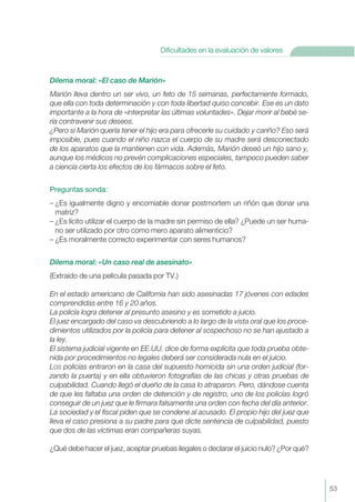 Dilema moral: «El caso de Marión»
Marión lleva dentro un ser vivo, un feto de 15 semanas, perfectamente formado,
que ella con toda determinación y con toda libertad quiso concebir. Ese es un dato
importante a la hora de «interpretar las últimas voluntades». Dejar morir al bebé se-
ría contravenir sus deseos.
¿Pero si Marión quería tener el hijo era para ofrecerle su cuidado y cariño? Eso será
imposible, pues cuando el niño nazca el cuerpo de su madre será desconectado
de los aparatos que la mantienen con vida. Además, Marión deseó un hijo sano y,
aunque los médicos no prevén complicaciones especiales, tampoco pueden saber
a ciencia cierta los efectos de los fármacos sobre el feto.
Preguntas sonda:
– ¿Es igualmente digno y encomiable donar postmortem un riñón que donar una
matriz?
– ¿Es lícito utilizar el cuerpo de la madre sin permiso de ella? ¿Puede un ser huma-
no ser utilizado por otro como mero aparato alimenticio?
– ¿Es moralmente correcto experimentar con seres humanos?
Dilema moral: «Un caso real de asesinato»
(Extraído de una película pasada por TV.)
En el estado americano de California han sido asesinadas 17 jóvenes con edades
comprendidas entre 16 y 20 años.
La policía logra detener al presunto asesino y es sometido a juicio.
El juez encargado del caso va descubriendo a lo largo de la vista oral que los proce-
dimientos utilizados por la policía para detener al sospechoso no se han ajustado a
la ley.
El sistema judicial vigente en EE.UU. dice de forma explícita que toda prueba obte-
nida por procedimientos no legales deberá ser considerada nula en el juicio.
LOS policías entraron en la casa del supuesto homicida sin una orden judicial (for-
zando la puerta) y en ella obtuvieron fotografías de las chicas y otras pruebas de
culpabilidad. Cuando llegó el dueño de la casa lo atraparon. Pero, dándose cuenta
de que les faltaba una orden de detención y de registro, uno de los policías logró
conseguir de un juez que le firmara falsamente una orden con fecha del día anterior.
La sociedad y el fiscal piden que se condene al acusado. El propio hijo del juez que
lleva el caso presiona a su padre para que dicte sentencia de culpabilidad, puesto
que dos de las víctimas eran compañeras suyas.
¿Qué debe hacer el juez, aceptar pruebas ilegales o declarar el juicio nulo? ¿Por qué?
53
Dificultades en la evaluación de valores
 