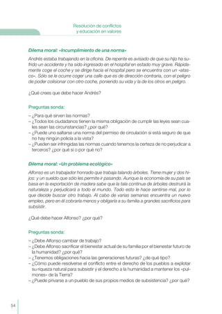 Dilema moral: «Incumplimiento de una norma»
Andrés estaba trabajando en la oficina. De repente es avisado de que su hijo ha su-
frido un accidente y ha sido ingresado en el hospital en estado muy grave. Rápida-
mente coge el coche y se dirige hacia el hospital pero se encuentra con un «atas-
co». Sólo se le ocurre coger una calle que es de dirección contraria, con el peligro
de poder colisionar con otro coche, poniendo su vida y la de los otros en peligro.
¿Qué crees que debe hacer Andrés?
Preguntas sonda:
– ¿Para qué sirven las normas?
– ¿Todos los ciudadanos tienen la misma obligación de cumplir las leyes sean cua-
les sean las circunstancias? ¿por qué?
– ¿Puede uno saltarse una norma del permiso de circulación si está seguro de que
no hay ningún policía a la vista?
– ¿Pueden ser infringidas las normas cuando tenemos la certeza de no perjudicar a
terceros? ¿por qué sí o por qué no?
Dilema moral: «Un problema ecológico»
Alfonso es un trabajador honrado que trabaja talando árboles. Tiene mujer y dos hi-
jos: y un sueldo que sólo les permite ir pasando. Aunque la economía de su país se
basa en la exportación de madera sabe que la tala continua de árboles destruirá la
naturaleza y perjudicará a todo el mundo. Todo esto le hace sentirse mal, por lo
que decide buscar otro trabajo. Al cabo de varias semanas encuentra un nuevo
empleo, pero en él cobraría menos y obligaría a su familia a grandes sacrificios para
subsistir.
¿Qué debe hacer Alfonso? ¿por qué?
Preguntas sonda:
– ¿Debe Alfonso cambiar de trabajo?
– ¿Debe Alfonso sacrificar el bienestar actual de su familia por el bienestar futuro de
la humanidad? ¿por qué?
– ¿Tenemos obligaciones hacia las generaciones futuras? ¿de qué tipo?
– ¿Cómo puede resolverse el conflicto entre el derecho de los pueblos a explotar
su riqueza natural para subsistir y el derecho a la humanidad a mantener los «pul-
mones» de la Tierra?
– ¿Puede privarse a un pueblo de sus propios medios de subsistencia? ¿por qué?
54
Resolución de conflictos
y educación en valores
 
