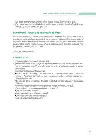 – ¿Se debe mantener la diferencia entre países ricos y pobres? ¿por qué?
– ¿De quién son responsabilidad los problemas medio ambientales? ¿de los go-
biernos? ¿de los individuos? ¿por qué?
Dilema moral: «Denuncia de un accidente de tráfico»
María va por la calle y presencia un accidente en el que es atropellada una mujer. El
conductor se da a la fuga, pero María ha tomado la matrícula. Se encuentra con el
siguiente dilema: si denuncia al conductor tendrá que ir a juicio, perder su tiempo,
verse metida en líos y pasar nervios. Pero si no lo denuncia deja de ayudar a la mu-
jer, pues no se hará justicia con ella.
¿Qué debe hacer María?
Preguntas sonda:
– ¿Por qué deben respetarse las normas?
– ¿Tienen los ciudadanos obligación legal de denunciar a los infractores de la ley?
¿tienen obligación moral? ¿qué diferencia hay entre la obligación legal y la obliga-
ción moral?
– Compárense las siguientes normas:
• El artículo 349 del Código Civil dice: «Nadie podrá ser privado de su propiedad
sino por Autoridad Competente y por causa justificada de utilidad pública, pre-
via indemnización».
• El Código de la Circulación limita la velocidad en vías urbanas y travesías a
50km/h.
– ¿Tienen ambas normas el mismo grado de obligatoriedad? ¿por qué?
– ¿De qué depende la obligatoriedad de una norma?
• ¿de quién la debe cumplir?
• ¿de quién la tiene que hacer cumplir?
• ¿de la sanción que lleva emparejada?
• ¿de alguna otra consideración?
55
Dificultades en la evaluación de valores
 