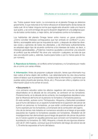 57
Dificultades en la evaluación de valores
res. Todos quieren tener razón. La convivencia en el planeta Omega se deteriora
gravemente, lo que redunda en la menor eficacia en el desempeño de las tareas de
cada cual. Al no haber ninguna norma que regule esta situación cada uno hace lo
que quiere, y se corre el riesgo de que la situación degenere en una peligrosa gue-
rra de todos contra todos, o mejor dicho, de fumadores contra no fumadores.»
Los habitantes del planeta Omega tienen entre manos un grave problema:
¿Cómo conciliar intereses contrapuestos que han entrado en conflicto? Lo pru-
dente y aconsejable sería que se impusiera la razón, y después de oídas las diver-
sas voces y opiniones de todos los afectados, y de informarse suficientemente,
se adoptara algún tipo de acuerdo conforme a los intereses de todos, es decir, a
intereses generalizables. ¿Podemos nosotros ayudarles a encontrar una solución
al conflicto que les enfrenta? No sirve una «solución» cualquiera; se trata de que
sea una solución justa y, además, buena (para todos o por lo menos para el ma-
yor número).
3. Reproduce la historia y el conflicto entre fumadores y no fumadores por medio
de un comic con varias viñetas.
4. Información: Antes de proponer cualquier solución, tienes que informarte muy
bien sobre el tema objeto del conflicto. Lee detenidamente los dos documentos
sobre el tabaco que te presentamos y recaba toda la información y opiniones que
puedas sobre el particular (prensa, libros, etc.). Procura ser crítico y objetivo con la
información (¡Que no te coman el coco!).
• Documento 1:
«Los primeros estudios sobre los efectos negativos del consumo de tabaco,
desarrollados en la década de los cincuenta, se centraron en los fumadores.
Posteriormente, en la década de los ochenta, los investigadores decidieron ana-
lizar la influencia del humo en la persona no fumadora o fumadores pasivos.
En este sentido, autores como Trichopoulos, Hirayama y Garkunkel consideran
que el humo del tabaco es un aspecto fundamental en la aparición del cáncer de
pulmón en personas no fumadoras, ya que están contínuamente expuestas al
humo expirado por los fumadores y al emanado de la combustión del cigarro.
Uno de los temas más tratados en numerosos estudios es el riesgo al que están
expuestas las mujeres no fumadoras casadas con fumadores. Alrededor de 30
investigaciones han demostrado que el riesgo de aparición de cáncer de pulmón
es 2,4 veces superior en aquellas personas que conviven con fumadores que en
la población no fumadora. En 1983, Hirayama, a través de una rigurosa observa-
ción de 91.540 mujeres, concluyó que el incremento del riesgo de cáncer era de
1,78 entre las expuestas al humo del tabaco.
 