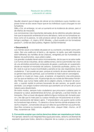 58
Resolución de conflictos
y educación en valores
Saudler observó que el riesgo de cáncer en los individuos cuyos maridos o es-
posas fuman es dos veces mayor que en los individuos cuyos cónyuges no son
fumadores.
Gillis y Col, sin embargo, no ven un aumento en la incidencia de cáncer, pero sí
de infartos de miocardio.
Las conclusiones rnás importantes derivadas de los distintos estudios demues-
tran que la exposición ambiental al humo del tabaco, tanto en los fumadores ac-
tivos como en lo pasivos, no sólo produce cáncer de pulmón, sino también de
laringe o esófago.» A. Líopis y M.M. Morales, «¿Qué sucede con los fumadores
pasivos?», Unitat de Salut pública, Higiene i Sanitat Ambiental.
• Documento 2:
Las mamás sacan a los bebés de paseo en su cochecito y los llevan como prín-
cipes. Dan una vuelta por el barrio y, de regreso, la ropita, que salió impoluta,
está hollinienta; las mantillas de las criaturas, renegridas por las humaredas ca-
llejeras; los pulmoncitos, vaya usted a saber...
Las grandes ciudades tienen estos inconvenientes, de los que no se salva nadie.
Los humos de las industrias, de las calefacciones y de los automóviles han crea-
do una atmósfera ponzoñosa compuesta de gases y partículas en suspensión,
donde se mezclan el monóxido de carbono, sustancias azufradas, plomo y ho-
llín, todo lo cual se mueve incontrolado y penetra en las vías respiratorias de los
ciudadanos. Y aún puede ser peor, porque el contacto de esos elementos aca-
so genere reacciones químicas, que convertirían la mala nube en cancerígena.
La gente no muere en masa, pues, al parecer, el organismo crea anticuerpos,
con los que se habitúa a vivir. Al personaje de una novela de Wenceslao Fernán-
dez FIórez, que nunca había salido de la calígine urbana, lo llevaron de excur-
sión, y cuando recibió la primera bocanada de aire serrano, se quedó como
atontado. Los amigos tuvieron entonces que aventarle con el humo de un puro
habano para desatontarlo.
De todos modos, siempre hubo ciudadanos que procuraron cuidarse para no
empeorar su salud, absteniéndose de fumar, por ejemplo, y así iban tirando, tan
tranquilos. Pero un buen día alguien definió la figura morbosa del «fumador pasi-
vo» y les dijo que lo malo para su cuerpo minado por mil poluciones es el sahu-
merio evanescente del tabaco ajeno. Y emprendieron una guerra santa contra
los fumadores bajo el lema: «Tu derecho a fumar termina donde empieza mi de-
recho a respirar», convencidos de que son ellos los que enferman sus pulmones.
Que Dios conserve su inocencia, angelitos míos. Joaquín Vidal, «Humo», en El
País, noviembre de 1992.
5. Convendría aceptar que ciertos derechos deben ser respetados por todos.
Por ejemplo: derecho a la integridad física igual para todos, derecho a la libertad de
expresión igual para todos, derecho a disponer de su cuerpo y su persona libre-
 
