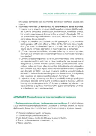 ximo grado compatible con los mismos derechos y libertades iguales para
todos.»
e. Mayorías y minorías: La democracia no es la dictadura de las mayorías.
1) Imagina que la situación en el planeta Omega fuera distinta: 800 fumado-
res y 200 no fumadores. Sin discusión, ni información, ni debates previos,
los fumadores proponen ir directamente a la votación. Resultado: 800 vo-
tos en contra de regular el consumo de tabaco, 200 votos a favor. Conve-
nía la validez de esa decisión.
2) Imagina ahora que la propuesta de prohibir y perseguir el consumo de ta-
baco gana por 501 votos a favor y 499 en contra. Comenta estos resulta-
dos. ¿Dos votos dan derecho a imponer una «solución» tan radical? ¿Se te
ocurre alguna forma de acercarnos lo máximo posible al consenso?
3) ¿Dónde crees que está el límite del poder de la mayoría frente a las mino-
rías? ¿En qué temas no se considera legítimo que la mayoría se imponga a
las minorías?
4) Comenta el siguiente párrafo: «Si la solución más votada fuera siempre la
solución democrática, entonces la clase podría votar por mayoría que el
delegado de curso nos invitara a cenar a todos, y si las decisiones demo-
cráticas deben ser todas ellas vinculantes, éste debería estar obligado a
ello, lo cual es absurdo e injusto. En la misma línea de lo anterior: El partido
nazi, liderado por Hitler, y en cuyo programa electoral se contemplaba la
eliminación de las más elementales garantías democráticas, fue el partido
más votado de las elecciones celebradas en Alemania en 1933.»
5) La justicia y la ley de las mayorías: En el apartado B) vimos ya que lo justo
no siempre coincide con lo bueno o ventajoso para la mayoría. La ley de
las mayorías no siempre es justa ¿Qué crees que define mejor la democra-
cia: la justicia o la ley de las mayorías? ¿Por qué? (Podéis montar un deba-
te en la clase en torno a esta cuestión).
ACTIVIDAD B: El procedimiento de toma democrática de decisiones
1. Decisiones democráticas y decisiones no democráticas: Ahora te invitamos
a que reflexiones sobre el procedimiento utilizado en la actividad anterior. Te habrás
dado cuenta de que este procedimiento puede resumirse de la siguiente manera:
1.º Recabamos la información pertinente.
2.º Elaboramos propuestas de solución.
3º Las discutimos por medio del diálogo y la argumentación.
4º Tratamos de consensuar una entre todos.
5º Todos votamos.
61
Dificultades en la evaluación de valores
 