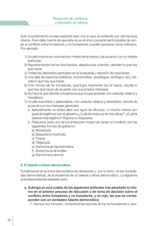 Este procedimiento encaja bastante bien con lo que se entiende por democracia
directa. Pero date cuenta de que éste no es el único procedimiento posible de zan-
jar el conflicto entre fumadores y no fumadores; pueden pensarse otros métodos.
Por ejemplo:
1) Un jefe impone su voluntad por medio de la fuerza y de acuerdo con su interés
particular.
2) Representantes de los dos bandos, elegidos por votación, deciden lo que hay
que hacer.
3) Todos los afectados participan en la búsqueda y decisión de soluciones.
4) Una élite de expertos (médicos, economistas, sociólogos, ecólogos, etc.) de-
cide lo que hay que hacer.
5) Una minoría de no fumadores, que logra imponerse por la fuerza, decide lo
que hay que hacer de acuerdo con sus propios intereses.
6) Se hace lo que decide una persona que ocupa el poder con carácter vitalicio y
hereditario.
7) Un jefe autoritario y paternalista, con carácter vitalicio y hereditario, decide de
acuerdo con los intereses generales.
a. Naturalmente no todos ellos son igual de eficaces, ni mucho menos son
igual de legítimos (ver el glosario) ¿Cuál de todos es el más eficaz? ¿Cuál te
parece más legítimo? Razona tu respuesta.
b. Relaciona cada uno de los anteriores modos de zanjar un conflicto con las
siguientes formas de gobierno:
a) Monarquía
b) Despotismo Ilustrado
c) Tiranía
d) Oligarquía
e) Democracia representativa
f) Aristocracia de la élite
g) Democracia directa.
2. El talante o ethos democrático
Fundamental en la toma democrática de decisiones y, por lo tanto, en las socieda-
des democráticas, es la existencia de un talante o ethos democrático. La siguiente
actividad pretende aclararte esto:
a. Subraya en azul cuáles de las siguientes actitudes has adoptado tú mis-
mo en el anterior proceso de discusión y de toma de decisión sobre el
conflicto entre fumadores y no fumadores, y en rojo, las que se corres-
ponden con un verdadero talante democrático:
1. Aunque soy fumador, comprendí las razones de los no fumadores o, aun-
62
Resolución de conflictos
y educación en valores
 