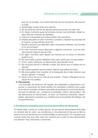 que soy no fumador, me mostré tolerante con los fumadores. Me puse en
su lugar.
2. Quería llegar cuanto antes a la votación.
3. No escuché las razones de algunas personas porque me caen mal.
4. En ningún momento quise dar el brazo a torcer, soy obstinado. Ceder hu-
biera sido dar muestras de debilidad.
5. Voté por la propuesta que creía gustaba más al profesor.
6. Estaba dispuesto en todo momento a aceptar y respetar la propuesta de
la mayoría, aunque difiriera de la mía.
7. Apoyé la solución que defendía mejor mis propios intereses: soy fumador
(o no soy fumador).
8. En todo momento estuve dispuesto a dejarme convencer, si se me ofre-
cían razones mejores que las mías.
9. En algún momento sentí deseos de imponer por la fuerza mi solución,
gustara o no.
10. No escuchaba cuando hablaban otros, pero quería que me escucharan.
11. Como «paso» del tema, me desconecté: Que decidan otros.
12. No me gusta discutir ni ofender a nadie: Soy de los que no hablan por no
ofender.
13. Me hubiera gustado que el profesor dijera lo que debemos hacer.
14. Me preocupaba más cooperar en la búsqueda de la mejor solución que
de que «ganara» mi equipo.
15. Elevé mi tono de voz en más de una ocasión: «Fulano y Mengana me sa-
caban de mis casillas».
b. Para pensar:
«Las actitudes de tolerancia, de respeto, de solidaridad, la disposición a es-
cuchar y a solucionar de modo pacífico los inevitables conflictos que surgen
en la vida en sociedad, el deseo razonable de participar en la toma de decisio-
nes que me afectan, etc., configuran el verdadero «ethos» democrático. «No
hay democracia sin demócratas», es decir, sin individuos tolerantes, respon-
sables, dispuestos a resolver sus conflictos por la vía pacifica del diálogo y de
la argumentación.»
3. Condiciones necesarias para una toma democrática de decisiones
Te habrás dado cuenta ya, a estas alturas, de que decidir democráticamente algo
no consiste sólo en votar. Las condiciones y circunstancias en las que se lleva a
cabo la toma de decisiones son fundamentales en democracia. Por supuesto que
muchas veces hay que votar, pero una votación por sí sola no hace democrática
una decisión: Hay votaciones y votaciones.
63
Dificultades en la evaluación de valores
 