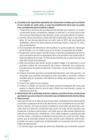 a. Considera los siguientes ejemplos de votaciones e indica qué condición
no se cumple en cada caso, y cuyo incumplimiento hace que no poda-
mos considerarla democrática o válida:
1. 10 alumnos y alumnas de una clase de 25 deciden por votación, en ausen-
cia del resto de los compañeros, aplazar un examen; o «lo único que no ad-
mito es que intervenga en esta decisión, pues, aunque le afecte, es gitana».
2. Cuanto menos formación y desarrollo de la capacidad crítica, más manipu-
lable. En las últimas elecciones de cierto país el 80% del electorado era
analfabeto, sólo el 5% tenía hasta la enseñanza media, y sólo el 1%, estu-
dios universitarios.
3. Si el resultado del referéndum democrático no gusta al ejército, habrá gol-
pe de Estado; o si no votas lo que yo te ordeno, te quedarás sin empleo.
4. En general cuanto mayor nivel de miseria, menores posibilidades de forma-
ción y de desarrollo de la capacidad crítica y de acceder a los centros de in-
fluencia política de un país. El 90% de los votantes de un país viven por de-
bajo del umbral de la pobreza.
5. Sólo los partidos que tenían dinero pudieron llegar a la televisión y a los
grandes medios de comunicación de masas y defender sus programas.
Las elecciones las ganó la televisión. O también, el voto de los casados va-
lía por dos.
6. Votaron al partido que hizo una publicidad electoral «con más gancho», no
al partido que presentó el programa más razonable y razonado. Votaron
sencillamente al candidato más hábil en el manejo de la palabra y «con me-
jor imagen».
7. Votaron sin saber lo que votaban.
8. Votaron ir a Berlín, en vez de a Londres, porque la delegada de curso (que
quería ir a Berlín) informó que el viaje a Berlín era más barato, cuando en
realidad era al revés.
b. Sirviéndote de la actividad anterior, elabora una lista de las condiciones
que hacen que una votación o decisión sea verdaderamente democrática.
c. Para pensar:
«Hay que insistir en la idea de que lo que hace verdaderamente democrático
un proceso cualquiera de toma de decisiones no es simplemente que se deci-
da por mayoría, sino que se hayan cumplido en el proceso de discusión y de-
cisión final una serie de condiciones que, junto con la ley de las mayorías, son
inherentes al sistema democrático, de modo que sin ellas puede hablarse tan
sólo de una democracia «imperfecta». Esto suele olvidarse o pasarse por alto
muchas veces, y tendemos a identificar democracia con votar sin más. Espe-
ramos que la actividad anterior te haya servido para reflexionar sobre esto.
¿Cuáles son esas condiciones fundamentales en el proceso de toma demo-
crática de decisiones?
1. En primer lugar, que todas las personas afectadas por la decisión puedan
64
Resolución de conflictos
y educación en valores
 