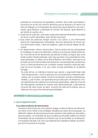 participar en condiciones de igualdad y simetría. Que cada cual respete y
reconozca en el otro los mismos derechos que se atribuye a sí mismo a la
hora de dialogar en la búsqueda de soluciones (igual derecho a ser escu-
chado, igual derecho a discrepar en función de razones, igual derecho a
ser tenido en cuenta, etc.).
2. Ausencia de coacción, que cada cual pueda expresar libremente sus ideas
sin temor a sufrir represalias, sean del tipo que sean.
3. Que todas las personas tengan acceso a la cultura, a una información
exenta de manipulaciones interesadas. Que las decisiones se tomen por
una información cierta, y libre de engaños, sobre los temas objeto de dis-
cusión.
4. Un determinado «ethos» democrático: Que la actitud de los participantes
en el diálogo no sea la de defender a ultranza sus propios interés particula-
res. A la hora de tomar decisiones que afectan a todos, es lógico que no se
olvide nuestro interés particular, pero hay que tener muy presentes los inte-
reses generales. Lo ideal, como diría el filósofo John Rawls, sería que en el
proceso de toma democrática de decisiones, los participantes actuáramos
como si desconociéramos por completo nuestra situación personal parti-
cular (si se es fumador o no, por volver al caso planteado en el planeta
Omega).
De esta forma, un individuo racional que razone y argumente bajo este
«velo de ignorancia», como si ignorara sus circunstancias e intereses parti-
culares, por su propio interés, tomará una decisión acorde a intereses ge-
nerales, y, por lo tanto, con garantías de que será justa. Al olvidarnos o ha-
cer abstracción de nuestras circunstancias particulares, dejamos el punto
de vista egoísta, centrado en nuestro solo interés particular, y alcanzamos
el punto de vista moral, es decir, el punto de vista de la justicia, que no
debe ser otro que el de intereses generalizables.
ACTIVIDAD C: Democracia y participación
1. Lee el siguiente texto:
1) La idea moderna de democracia.
Aunque la democracia es una creación griega, la idea moderna de democra-
cia nació como crítica a los privilegios feudales por parte de la burguesía. La
definición clásica de democracia es la de «gobierno del pueblo por el pueblo y
para el pueblo», en el sentido de que no basta que el poder político se oriente
al bienestar de los ciudadanos (condición que se da también en el Despotis-
mo Ilustrado del siglo XVIII), sino que además los ciudadanos deben de partici-
par de forma activa en el poder.
65
Dificultades en la evaluación de valores
 