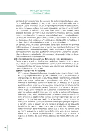 La idea de democracia nace del concepto de «autonomía del individuo», acu-
ñado en la Época Moderna por los pensadores de la Ilustración del s. XVIII, en
especial, Locke, Rousseau y Kant. Según el pensamiento de estos autores,
los seres humanos, en tanto que seres racionales y también en su condición
de ciudadanos de un Estado, son seres libres y autónomos, es decir, seres
capaces de darse a sí mismos sus propias leyes morales y políticas. Desde
esta concepción del ser humano ya no resulta legítimo el poder ejercido des-
de arriba por un monarca, jefe o dictador, sin el consentimiento y el acuerdo de
los ciudadanos que componen un Estado, pues es el pueblo, formado por el
conjunto de todos los ciudadanos, el único y absoluto soberano.
En consecuencia, el Estado democrático sería aquél en el que los poderes
políticos residen en el pueblo, que lo ejerce, bien directamente (como en las
ciudades-Estado de la Grecia Antigua), bien a través de sus representantes
democráticamente elegidos, que forman el Parlamento. En el primer caso ha-
blamos de democracia directa, mientras que en el segundo hablamos de de-
mocracia indirecta o representativa.
2) Democracia como mecanismo y democracia como participación.
Destacan en la actualidad dos formas muy distintas de entender la democra-
cia, a saber: a) La democracia entendida como un puro mecanismo, y b) De-
mocracia entendida como una forma de vida (democracia participativa). Va-
mos a explicarlas a continuación.
a) Democracia como mecanismo
(Schumpeter): Según esta forma de entender la democracia, ésta consisti-
ría pura y simplemente en un gobierno de élites, a las que los ciudadanos
otorgan el poder de decidir en asuntos políticos y económicos, mediante
votaciones que se celebran por lo general cada cuatro años. Schumpeter
concibe la democracia como si se tratara de un mercado en el que los
partidos políticos entran en una especie de competencia por el voto de los
ciudadanos (campañas electorales): Cada uno hace su oferta, el que lo
vende mejor, gana, y después los ciudadanos se desentienden de las de-
cisiones políticas, dedicándose a su vida familiar y profesional hasta que,
dentro de cuatro años, son convocados de nuevo a las urnas ofreciéndo-
seles entonces la posibilidad de castigar al gobierno por medio del voto en
contra, o de premiarlo por medio del voto a favor. Los ciudadanos se
comportan entonces como puros consumidores que optan por un partido
o por otro, como si optaran por una marca de productos o por otra, ante
las ofertas del mercado (democracia mercantilizada). Los defensores de
esta concepción de la democracia opinan que la masa no siempre tiene
de hecho una opinión lo suficientemente formada sobre lo que es conve-
niente hacer, por lo que es preciso que el poder se ponga en manos de
expertos o de élites del saber en una sociedad de masas, altamente com-
pleja.
66
Resolución de conflictos
y educación en valores
 